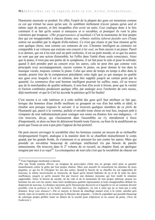 75 | A p h o r i s m e s s u r l a s a g e s s e d a n s l a v i e - A r t h u r S c h o p e n h a u e r

l'harmonie musicale se produit. En effet, l'esprit de la plupart des gens est monotone comme
ce cor qui n'émet lui aussi qu'un son: ils semblent réellement n'avoir jamais qu'un seul et
même sujet de pensée, et être incapables d'en avoir un autre. Ceci explique donc à la fois
comment il se fait qu'ils soient si ennuyeux et si sociables, et pourquoi ils vont le plus
volontiers par troupeau: «The gregariousness of mankind.» C'est la monotonie de leur propre
être qui est insupportable à chacun d'entre eux: «Omnis stultitia laborat fastidio sui» (Toute
sottise est accablée par le dégoût d'elle-même). Ce n'est que réunis et par leur réunion qu'ils
sont quelque chose, tout comme ces sonneurs de cor. L'homme intelligent au contraire est
comparable à un virtuose qui exécute son concert à lui seul, ou bien encore à un piano. Pareil
à ce dernier, qui est à lui tout seul un petit orchestre, il est un petit monde, et ce que les autres
ne sont que par une action d'ensemble, lui l'offre dans l'unité d'une seule conscience. Ainsi
que le piano, il n'est pas une partie de la symphonie, il est fait pour le solo et pour la solitude;
quand il doit prendre part au concert avec les autres, cela ne peut être que comme voix
principale avec accompagnement, encore comme le piano, ou pour donner le ton dans la
musique vocale, toujours comme le piano. Celui qui aime de temps en temps à aller dans le
monde, pourra tirer de la comparaison précédente cette règle que ce qui manque en qualité
aux gens avec lesquels il est en relation, doit être suppléé jusqu'à un certain point par la
quantité. Le commerce d'un seul homme intelligent pourrait lui suffire; mais, s'il ne trouve
que de la marchandise de qualité ordinaire, il sera bon d'en avoir à foison, pour que la variété
et l'action combinées produisent quelque effet, par analogie avec l'orchestre de cors russes,
déjà mentionné: et que le Ciel lui accorde la patience qu'il lui faudra!
C'est encore à ce vide intérieur et à cette nullité des gens qu'il faut attribuer ce fait que,
lorsque des hommes d'une étoffe meilleure se groupent en vue d'un but noble et idéal, le
résultat sera presque toujours le suivant: il se trouvera quelques membres de ce plebs de
l'humanité qui, pareil à la vermine, pullule et envahit toute chose en tout lieu, toujours prêt à
s'emparer de tout indistinctement pour soulager son ennui ou d'autres fois son indigence,—il
s'en trouvera, dis-je, qui s'insinueront dans l'assemblée ou s'y introduiront à force
d'importunité, et alors ou bien ils détruiront bientôt toute l'œuvre, ou bien ils la modifieront au
point que l'issue en sera à peu près l'opposé du but primitif.
On peut encore envisager la sociabilité chez les hommes comme un moyen de se réchauffer
réciproquement l'esprit, analogue à la manière dont ils se chauffent mutuellement le corps
quand, par les grands froids, ils s'entassent et se pressent les uns contre les autres. Mais qui
possède en soi-même beaucoup de calorique intellectuel n'a pas besoin de pareils
entassements. On trouvera dans le 2e volume de ce recueil, au chapitre final, un apologue
imaginé par moi à ce sujet26. La conséquence de tout cela c'est que la sociabilité de chacun est
26

Voici l'apologue mentionné ci-dessus:
«Par une froide journée d'hiver, un troupeau de porcs-épics s'était mis en groupe serré pour se garantir
mutuellement contre la gelée par leur propre chaleur. Mais tout aussitôt ils ressentirent les atteintes de leurs
piquants, ce qui les fit s'éloigner les uns des autres. Quand le besoin de se chauffer les eut rapprochés de
nouveau, le même inconvénient se renouvela, de façon qu'ils étaient ballottés de çà et de là entre les deux
souffrances, jusqu'à ce qu'ils eussent fini par trouver une distance moyenne qui leur rendit la situation
supportable. Ainsi, le besoin de société, né du vide et de la monotonie de leur propre intérieur, pousse les
hommes les uns vers les autres; mais leurs nombreuses qualités repoussantes et leurs insupportables défauts les
dispersent de nouveau. La distance moyenne qu'ils finissent par découvrir et à laquelle la vie en commun devient
possible, c'est la politesse et les belles manières. En Angleterre, on crie à celui qui ne se tient pas à cette
distance: Keep your distance!—Par ce moyen, le besoin de chauffage mutuel n'est, à la vérité, satisfait qu'à
moitié, mais en revanche on ne ressent pas la blessure des piquants.—Celui-là cependant qui possède beaucoup
de calorique propre préfère rester en dehors de la société pour n'éprouver ni ne causer de peine. (Note du
traducteur.)

 