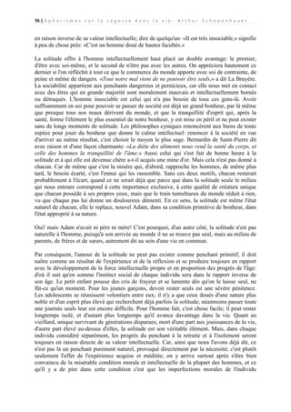 76 | A p h o r i s m e s s u r l a s a g e s s e d a n s l a v i e - A r t h u r S c h o p e n h a u e r

en raison inverse de sa valeur intellectuelle; dire de quelqu'un: «Il est très insociable,» signifie
à peu de chose près: «C'est un homme doué de hautes facultés.»
La solitude offre à l'homme intellectuellement haut placé un double avantage: le premier,
d'être avec soi-même, et le second de n'être pas avec les autres. On appréciera hautement ce
dernier si l'on réfléchit à tout ce que le commerce du monde apporte avec soi de contrainte, de
peine et même de dangers. «Tout notre mal vient de ne pouvoir être seuls,» a dit La Bruyère.
La sociabilité appartient aux penchants dangereux et pernicieux, car elle nous met en contact
avec des êtres qui en grande majorité sont moralement mauvais et intellectuellement bornés
ou détraqués. L'homme insociable est celui qui n'a pas besoin de tous ces gens-là. Avoir
suffisamment en soi pour pouvoir se passer de société est déjà un grand bonheur, par là même
que presque tous nos maux dérivent du monde, et que la tranquillité d'esprit qui, après la
santé, forme l'élément le plus essentiel de notre bonheur, y est mise en péril et ne peut exister
sans de longs moments de solitude. Les philosophes cyniques renoncèrent aux biens de toute
espèce pour jouir du bonheur que donne le calme intellectuel: renoncer à la société en vue
d'arriver au même résultat, c'est choisir le moyen le plus sage. Bernardin de Saint-Pierre dit
avec raison et d'une façon charmante: «La diète des aliments nous rend la santé du corps, et
celle des hommes la tranquillité de l'âme.» Aussi celui qui s'est fait de bonne heure à la
solitude et à qui elle est devenue chère a-t-il acquis une mine d'or. Mais cela n'est pas donné à
chacun. Car de même que c'est la misère qui, d'abord, rapproche les hommes, de même plus
tard, le besoin écarté, c'est l'ennui qui les rassemble. Sans ces deux motifs, chacun resterait
probablement à l'écart, quand ce ne serait déjà que parce que dans la solitude seule le milieu
qui nous entoure correspond à cette importance exclusive, à cette qualité de créature unique
que chacun possède à ses propres yeux, mais que le train tumultueux du monde réduit à rien,
vu que chaque pas lui donne un douloureux démenti. En ce sens, la solitude est même l'état
naturel de chacun; elle le replace, nouvel Adam, dans sa condition primitive de bonheur, dans
l'état approprié à sa nature.
Oui! mais Adam n'avait ni père ni mère! C'est pourquoi, d'un autre côté, la solitude n'est pas
naturelle à l'homme, puisqu'à son arrivée au monde il ne se trouve pas seul, mais au milieu de
parents, de frères et de sœurs, autrement dit au sein d'une vie en commun.
Par conséquent, l'amour de la solitude ne peut pas exister comme penchant primitif; il doit
naître comme un résultat de l'expérience et de la réflexion et se produire toujours en rapport
avec le développement de la force intellectuelle propre et en proportion des progrès de l'âge:
d'où il suit qu'en somme l'instinct social de chaque individu sera dans le rapport inverse de
son âge. Le petit enfant pousse des cris de frayeur et se lamente dès qu'on le laisse seul, ne
fût-ce qu'un moment. Pour les jeunes garçons, devoir rester seuls est une sévère pénitence.
Les adolescents se réunissent volontiers entre eux; il n'y a que ceux doués d'une nature plus
noble et d'un esprit plus élevé qui recherchent déjà parfois la solitude; néanmoins passer toute
une journée seuls leur est encore difficile. Pour l'homme fait, c'est chose facile; il peut rester
longtemps isolé, et d'autant plus longtemps qu'il avance davantage dans la vie. Quant au
vieillard, unique survivant de générations disparues, mort d'une part aux jouissances de la vie,
d'autre part élevé au-dessus d'elles, la solitude est son véritable élément. Mais, dans chaque
individu considéré séparément, les progrès du penchant à la retraite et à l'isolement seront
toujours en raison directe de sa valeur intellectuelle. Car, ainsi que nous l'avons déjà dit, ce
n'est pas là un penchant purement naturel, provoqué directement par la nécessité; c'est plutôt
seulement l'effet de l'expérience acquise et méditée; on y arrive surtout après s'être bien
convaincu de la misérable condition morale et intellectuelle de la plupart des hommes, et ce
qu'il y a de pire dans cette condition c'est que les imperfections morales de l'individu

 