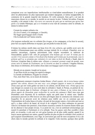 77 | A p h o r i s m e s s u r l a s a g e s s e d a n s l a v i e - A r t h u r S c h o p e n h a u e r

conspirent avec ses imperfections intellectuelles et s'entr'aident mutuellement; il se produit
alors les phénomènes les plus repoussants qui rendent répugnant, et même insupportable, le
commerce de la grande majorité des hommes. Et voilà comment, bien qu'il y ait tant de
mauvaises choses en ce monde, la société en est encore la pire: Voltaire lui-même, Français
sociable, a été amené à dire: «La terre est couverte de gens qui ne méritent pas qu'on leur
parle.» Le tendre Pétrarque, qui a si vivement et avec tant de constance aimé la solitude, en
donne le même motif:
Cereato ho sempre solitaria vita
(Le rive il sanno, e le campagne, e i boschi),
Per fuggir quest'ingegni storli e loschi
Che la strada del ciel' hanno smarita.
(J'ai toujours recherché une vie solitaire [les rivages, et les campagnes, et les bois le savent],
pour fuir ces esprits difformes et myopes, qui ont perdu la route du ciel).
Il donne les mêmes motifs dans son beau livre De vita solitaria, qui semble avoir servi de
modèle à Zimmermann pour son célèbre ouvrage intitulé De la solitude. Chamfort, avec sa
manière sarcastique, exprime précisément cette origine secondaire et indirecte de
l'insociabilité, quand il dit: «On dit quelquefois d'un homme qui vit seul: Il n'aime pas la
société. C'est souvent comme si l'on disait d'un homme qu'il n'aime pas la promenade, sous le
prétexte qu'il ne se promène pas volontiers le soir dans ta forêt de Bondy.» Saadi, dans le
Gulistan, s'exprime dans le même sens: «Depuis ce moment, prenant congé du monde, nous
avons suivi le chemin de l'isolement; car la sécurité est dans la solitude.» Angélus Silesius,
âme douce et chrétienne, dit la même chose dans son langage à part et tout mystique:
Hérode est un ennemi, Joseph est la raison
À qui Dieu révèle en songe (en esprit) le danger:
Le monde est Bethléem, l'Égypte la solitude:
Fuis, mon finie! fuis, ou tu meurs de douleur.
Voici également comment s'exprime Jordan Bruno: «Tanli nomini, che in terra hanno voluto
gustare vita celeste, dissero con una voce: ecce elongavi fugiens et mansi in solitudine.»
(Tous ceux qui ont voulu goûter sur terre la vie céleste, ont dit d'une voix: «Voici que je me
suis éloigné en courant et je suis resté dans la solitude»). Saadi, le Persan, en parlant de luimême, dit encore dans le Gulistan: «Fatigué de mes amis à Damas, je me retirai dans le
désert auprès de Jérusalem, pour rechercher la société des animaux.» Bref, tous ceux que
Prométhée avait façonnés de la meilleure argile ont parlé dans le même sens. Quelles
jouissances peuvent en effet trouver ces êtres privilégiés dans le commerce de créatures avec
lesquelles ils ne peuvent avoir de relations pour établir une vie en commun que par
l'intermédiaire de la plus basse et la plus vile part de leur propre nature, c'est-à-dire par tout ce
qu'il y a dans celle-ci de banal, de trivial et de vulgaire? Ces êtres ordinaires ne peuvent
s'élever à la hauteur des premiers, n'ont d'autre ressource comme ils n'auront d'autre tâche que
de les abaisser à leur propre niveau. À ce point de vue, c'est un sentiment aristocratique qui
nourrit le penchant à l'isolement et à la solitude. Tous les gueux sont d'un sociable à faire
pitié: en revanche, à cela seul on voit qu'un homme est de plus noble qualité, quand il ne
trouve aucun agrément aux autres, quand il préfère de plus en plus la solitude à leur société et
qu'il acquiert insensiblement, avec l'âge, la conviction que sauf de rares exceptions il n'y a de
choix dans le monde qu'entre la solitude et la vulgarité. Cette maxime, quelque dure qu'elle

 