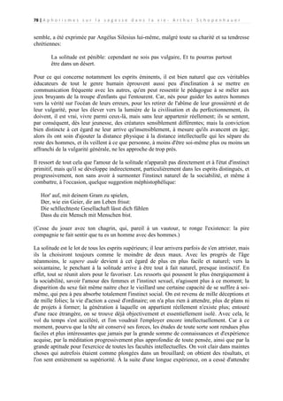78 | A p h o r i s m e s s u r l a s a g e s s e d a n s l a v i e - A r t h u r S c h o p e n h a u e r

semble, a été exprimée par Angélus Silesius lui-même, malgré toute sa charité et sa tendresse
chrétiennes:
La solitude est pénible: cependant ne sois pas vulgaire, Et tu pourras partout
être dans un désert.
Pour ce qui concerne notamment les esprits éminents, il est bien naturel que ces véritables
éducateurs de tout le genre humain éprouvent aussi peu d'inclination à se mettre en
communication fréquente avec les autres, qu'en peut ressentir le pédagogue à se mêler aux
jeux bruyants de la troupe d'enfants qui l'entourent. Car, nés pour guider les autres hommes
vers la vérité sur l'océan de leurs erreurs, pour les retirer de l'abîme de leur grossièreté et de
leur vulgarité, pour les élever vers la lumière de la civilisation et du perfectionnement, ils
doivent, il est vrai, vivre parmi ceux-là, mais sans leur appartenir réellement; ils se sentent,
par conséquent, dès leur jeunesse, des créatures sensiblement différentes; mais la conviction
bien distincte à cet égard ne leur arrive qu'insensiblement, à mesure qu'ils avancent en âge;
alors ils ont soin d'ajouter la distance physique à la distance intellectuelle qui les sépare du
reste des hommes, et ils veillent à ce que personne, à moins d'être soi-même plus ou moins un
affranchi de la vulgarité générale, ne les approche de trop près.
Il ressort de tout cela que l'amour de la solitude n'apparaît pas directement et à l'état d'instinct
primitif, mais qu'il se développe indirectement, particulièrement dans les esprits distingués, et
progressivement, non sans avoir à surmonter l'instinct naturel de la sociabilité, et même à
combattre, à l'occasion, quelque suggestion méphistophélique:
Hor' auf, mit deinem Gram zu spielen,
Der, wie ein Geier, dir am Leben frisst:
Die schllechteste Gesellachaft lässt dich fühlen
Dass du ein Mensch mit Menschen bist.
(Cesse du jouer avec ton chagrin, qui, pareil à un vautour, te ronge l'existence: la pire
compagnie te fait sentir que tu es un homme avec des hommes.)
La solitude est le lot de tous les esprits supérieurs; il leur arrivera parfois de s'en attrister, mais
ils la choisiront toujours comme le moindre de deux maux. Avec les progrès de l'âge
néanmoins, le sapere aude devient à cet égard de plus en plus facile et naturel; vers la
soixantaine, le penchant à la solitude arrive à être tout à fait naturel, presque instinctif. En
effet, tout se réunit alors pour le favoriser. Les ressorts qui poussent le plus énergiquement à
la sociabilité, savoir l'amour des femmes et l'instinct sexuel, n'agissent plus à ce moment; la
disparition du sexe fait même naitre chez le vieillard une certaine capacité de se suffire à soimême, qui peu à peu absorbe totalement l'instinct social. On est revenu de mille déceptions et
de mille folies; la vie d'action a cessé d'ordinaire; on n'a plus rien à attendre, plus de plans ni
de projets à former; la génération à laquelle on appartient réellement n'existe plus; entouré
d'une race étrangère, on se trouve déjà objectivement et essentiellement isolé. Avec cela, le
vol du temps s'est accéléré, et l'on voudrait l'employer encore intellectuellement. Car à ce
moment, pourvu que la tête ait conservé ses forces, les études de toute sorte sont rendues plus
faciles et plus intéressantes que jamais par la grande somme de connaissances et d'expérience
acquise, par la méditation progressivement plus approfondie de toute pensée, ainsi que par la
grande aptitude pour l'exercice de toutes les facultés intellectuelles. On voit clair dans maintes
choses qui autrefois étaient comme plongées dans un brouillard; on obtient des résultats, et
l'on sent entièrement sa supériorité. À la suite d'une longue expérience, on a cessé d'attendre

 
