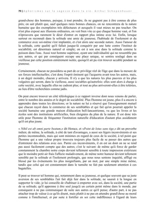 79 | A p h o r i s m e s s u r l a s a g e s s e d a n s l a v i e - A r t h u r S c h o p e n h a u e r

grand-chose des hommes, puisque, à tout prendre, ils ne gagnent pas à être connus de plus
près; on sait plutôt que, sauf quelques rares bonnes chances, on ne rencontrera de la nature
humaine que des exemplaires très défectueux et auxquels il vaut mieux ne pas toucher. On
n'est plus exposé aux illusions ordinaires, on voit bien vite ce que chaque homme vaut, et l'on
n'éprouvera que rarement le désir d'entrer en rapport plus intime avec lui. Enfin, lorsque
surtout on reconnaît dans la solitude une amie de jeunesse, l'habitude de l'isolement et du
commerce avec soi-même s'est implantée, et c'est alors une seconde nature. Aussi l'amour de
la solitude, cette qualité qu'il fallait jusque-là conquérir par une lutte contre l'instinct de
sociabilité, est désormais naturel et simple; on est à son aise dans la solitude comme le
poisson dans l'eau. Aussi tout homme supérieur, ayant une individualité qui ne ressemble pas
aux autres, et qui par conséquent occupe une place unique, se sentira soulagé dans sa
vieillesse par cette position entièrement isolée, quoiqu'il ait pu s'en trouver accablé pendant sa
jeunesse.
Certainement, chacun ne possédera sa part de ce privilège réel de l'âge que dans la mesure de
ses forces intellectuelles; c'est donc l'esprit éminent qui l'acquerra avant tous les autres, mais,
à un degré moindre, chacun y arrivera. Il n'y a que les natures les plus pauvres et les plus
vulgaires qui seront, dans la vieillesse, aussi sociables qu'autrefois: elles sont alors à charge à
cette société, avec laquelle elles ne cadrent plus; et tout au plus arriveront-elles à être tolérées,
au lieu d'être recherchées comme jadis.
On peut encore trouver un côté téléologique à ce rapport inverse dont nous venons de parler,
entre le nombre des années et le degré de sociabilité. Plus l'homme est jeune, plus il a encore à
apprendre dans toutes les directions; or la nature ne lui a réservé que l'enseignement mutuel
que chacun reçoit dans le commerce de ses semblables et qui fait qu'on pourrait appeler la
société humaine une grande maison d'éducation bell-lancastrienne, vu que les livres et les
écoles sont des institutions artificielles, bien éloignées du plan de la nature. Il est donc très
utile pour l'homme de fréquenter l'institution naturelle d'éducation d'autant plus assidûment
qu'il est plus jeune.
« Nihil est ab omni parte beatum,» dit Horace, et «Point de lotus sans tige,» dit un proverbe
indien; de même, la solitude, à côté de tant d'avantages, a aussi ses légers inconvénients et ses
petites incommodités, mais qui sont minimes en regard de ceux de la société, à tel point que
l'homme qui a une valeur propre trouvera toujours plus facile de se passer des autres que
d'entretenir des relations avec eux. Parmi ces inconvénients, il en est un dont on ne se rend
pas aussi facilement compte que des autres; c'est le suivant: de même qu'à force de garder
constamment la chambre notre corps devient tellement sensible à toute impression extérieure
que le moindre petit air frais l'affecte maladivement, de même notre humeur devient tellement
sensible par la solitude et l'isolement prolongés, que nous nous sentons inquiété, affligé ou
blessé par les événements les plus insignifiants, par un mot, par une simple mine même,
tandis que celui qui est constamment dans le tumulte ne fait pas seulement attention à ces
bagatelles.
Il peut se trouver tel homme qui, notamment dans sa jeunesse, et quelque souvent que sa juste
aversion de ses semblables l'ait fait déjà fuir dans la solitude, ne saurait à la longue en
supporter le vide; je lui conseille de s'habituer à emporter avec soi, dans la société, une partie
de sa solitude; qu'il apprenne à être seul jusqu'à un certain point même dans le monde, par
conséquent à ne pas communiquer de suite aux autres ce qu'il pense; d'autre part, à ne pas
attacher trop de valeur à ce qu'ils disent, mais plutôt à ne pas en attendre grand'chose au moral
comme à l'intellectuel, et par suite à fortifier en soi cette indifférence à l'égard de leurs

 