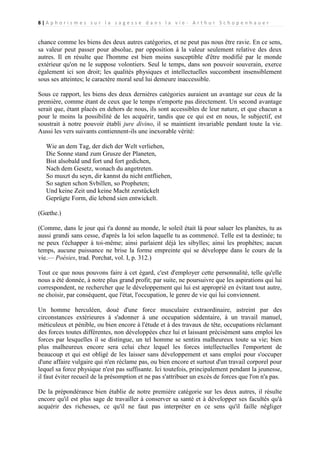 8|A p h o r i s m e s s u r l a s a g e s s e d a n s l a v i e - A r t h u r S c h o p e n h a u e r

chance comme les biens des deux autres catégories, et ne peut pas nous être ravie. En ce sens,
sa valeur peut passer pour absolue, par opposition à la valeur seulement relative des deux
autres. Il en résulte que l'homme est bien moins susceptible d'être modifié par le monde
extérieur qu'on ne le suppose volontiers. Seul le temps, dans son pouvoir souverain, exerce
également ici son droit; les qualités physiques et intellectuelles succombent insensiblement
sous ses atteintes; le caractère moral seul lui demeure inaccessible.
Sous ce rapport, les biens des deux dernières catégories auraient un avantage sur ceux de la
première, comme étant de ceux que le temps n'emporte pas directement. Un second avantage
serait que, étant placés en dehors de nous, ils sont accessibles de leur nature, et que chacun a
pour le moins la possibilité de les acquérir, tandis que ce qui est en nous, le subjectif, est
soustrait à notre pouvoir établi jure divino, il se maintient invariable pendant toute la vie.
Aussi les vers suivants contiennent-ils une inexorable vérité:
Wie an dem Tag, der dich der Welt verliehen,
Die Sonne stand zum Grusze der Planeten,
Bist alsobald und fort und fort gedichen,
Nach dem Gesetz, wonach du angetreten.
So muszt du seyn, dir kannst du nicht entfliehen,
So sagten schon Svbillen, so Propheten;
Und keine Zeit und keine Macht zerstückelt
Geprügte Form, die lebend sien entwickelt.
(Gœthe.)
(Comme, dans le jour qui t'a donné au monde, le soleil était là pour saluer les planètes, tu as
aussi grandi sans cesse, d'après la loi selon laquelle tu as commencé. Telle est ta destinée; tu
ne peux t'échapper à toi-même; ainsi parlaient déjà les sibylles; ainsi les prophètes; aucun
temps, aucune puissance ne brise la forme empreinte qui se développe dans le cours de la
vie.— Poésies, trad. Porchat, vol. I, p. 312.)
Tout ce que nous pouvons faire à cet égard, c'est d'employer cette personnalité, telle qu'elle
nous a été donnée, à notre plus grand profit; par suite, ne poursuivre que les aspirations qui lui
correspondent, ne rechercher que le développement qui lui est approprié en évitant tout autre,
ne choisir, par conséquent, que l'état, l'occupation, le genre de vie qui lui conviennent.
Un homme herculéen, doué d'une force musculaire extraordinaire, astreint par des
circonstances extérieures à s'adonner à une occupation sédentaire, à un travail manuel,
méticuleux et pénible, ou bien encore à l'étude et à des travaux de tête, occupations réclamant
des forces toutes différentes, non développées chez lui et laissant précisément sans emploi les
forces par lesquelles il se distingue, un tel homme se sentira malheureux toute sa vie; bien
plus malheureux encore sera celui chez lequel les forces intellectuelles l'emportent de
beaucoup et qui est obligé de les laisser sans développement et sans emploi pour s'occuper
d'une affaire vulgaire qui n'en réclame pas, ou bien encore et surtout d'un travail corporel pour
lequel sa force physique n'est pas suffisante. Ici toutefois, principalement pendant la jeunesse,
il faut éviter recueil de la présomption et ne pas s'attribuer un excès de forces que l'on n'a pas.
De la prépondérance bien établie de notre première catégorie sur les deux autres, il résulte
encore qu'il est plus sage de travailler à conserver sa santé et à développer ses facultés qu'à
acquérir des richesses, ce qu'il ne faut pas interpréter en ce sens qu'il faille négliger

 
