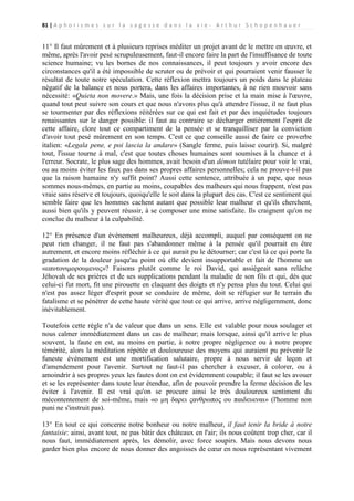 81 | A p h o r i s m e s s u r l a s a g e s s e d a n s l a v i e - A r t h u r S c h o p e n h a u e r

11° Il faut mûrement et à plusieurs reprises méditer un projet avant de le mettre en œuvre, et
même, après l'avoir pesé scrupuleusement, faut-il encore faire la part de l'insuffisance de toute
science humaine; vu les bornes de nos connaissances, il peut toujours y avoir encore des
circonstances qu'il a été impossible de scruter ou de prévoir et qui pourraient venir fausser le
résultat de toute notre spéculation. Cette réflexion mettra toujours un poids dans le plateau
négatif de la balance et nous portera, dans les affaires importantes, à ne rien mouvoir sans
nécessité: «Quieta non movere.» Mais, une fois la décision prise et la main mise à l'œuvre,
quand tout peut suivre son cours et que nous n'avons plus qu'à attendre l'issue, il ne faut plus
se tourmenter par des réflexions réitérées sur ce qui est fait et par des inquiétudes toujours
renaissantes sur le danger possible: il faut au contraire se décharger entièrement l'esprit de
cette affaire, clore tout ce compartiment de la pensée et se tranquilliser par la conviction
d'avoir tout pesé mûrement en son temps. C'est ce que conseille aussi de faire ce proverbe
italien: «Legala pene, e poi lascia la andare» (Sangle ferme, puis laisse courir). Si, malgré
tout, l'issue tourne à mal, c'est que toutes choses humaines sont soumises à la chance et à
l'erreur. Socrate, le plus sage des hommes, avait besoin d'un démon tutélaire pour voir le vrai,
ou au moins éviter les faux pas dans ses propres affaires personnelles; cela ne prouve-t-il pas
que la raison humaine n'y suffit point? Aussi cette sentence, attribuée à un pape, que nous
sommes nous-mêmes, en partie au moins, coupables des malheurs qui nous frappent, n'est pas
vraie sans réserve et toujours, quoiqu'elle le soit dans la plupart des cas. C'est ce sentiment qui
semble faire que les hommes cachent autant que possible leur malheur et qu'ils cherchent,
aussi bien qu'ils y peuvent réussir, à se composer une mine satisfaite. Ils craignent qu'on ne
conclue du malheur à la culpabilité.
12° En présence d'un événement malheureux, déjà accompli, auquel par conséquent on ne
peut rien changer, il ne faut pas s'abandonner même à la pensée qu'il pourrait en être
autrement, et encore moins réfléchir à ce qui aurait pu le détourner; car c'est là ce qui porte la
gradation de la douleur jusqu'au point où elle devient insupportable et fait de l'homme un
«εαυτονιμορουμενος»? Faisons plutôt comme le roi David, qui assiégeait sans relâche
Jéhovah de ses prières et de ses supplications pendant la maladie de son fils et qui, dès que
celui-ci fut mort, fit une pirouette en claquant des doigts et n'y pensa plus du tout. Celui qui
n'est pas assez léger d'esprit pour se conduire de même, doit se réfugier sur le terrain du
fatalisme et se pénétrer de cette haute vérité que tout ce qui arrive, arrive négligemment, donc
inévitablement.
Toutefois cette règle n'a de valeur que dans un sens. Elle est valable pour nous soulager et
nous calmer immédiatement dans un cas de malheur; mais lorsque, ainsi qu'il arrive le plus
souvent, la faute en est, au moins en partie, à notre propre négligence ou à notre propre
témérité, alors la méditation répétée et douloureuse des moyens qui auraient pu prévenir le
funeste événement est une mortification salutaire, propre à nous servir de leçon et
d'amendement pour l'avenir. Surtout ne faut-il pas chercher à excuser, à colorer, ou à
amoindrir à ses propres yeux les fautes dont on est évidemment coupable; il faut se les avouer
et se les représenter dans toute leur étendue, afin de pouvoir prendre la ferme décision de les
éviter à l'avenir. Il est vrai qu'on se procure ainsi le très douloureux sentiment du
mécontentement de soi-même, mais «ο μη δαρει ςανθρωπος ου παιδευεναι» (l'homme non
puni ne s'instruit pas).
13° En tout ce qui concerne notre bonheur ou notre malheur, il faut tenir la bride à notre
fantaisie: ainsi, avant tout, ne pas bâtir des châteaux en l'air; ils nous coûtent trop cher, car il
nous faut, immédiatement après, les démolir, avec force soupirs. Mais nous devons nous
garder bien plus encore de nous donner des angoisses de cœur en nous représentant vivement

 