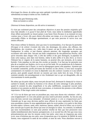 83 | A p h o r i s m e s s u r l a s a g e s s e d a n s l a v i e - A r t h u r S c h o p e n h a u e r

d'envisager les choses, de même que notre aptitude à produire quelque œuvre, est à tel point
subordonnée au temps et même au lieu. Gœthe dit:
Nehmt die gute Stimmung wahr,
Denn sie kommt so selten.
(Saisissez la bonne disposition, car elle arrive si rarement.)
Ce n'est pas seulement pour des conceptions objectives et pour des pensées originales qu'il
nous faut attendre si et quand il leur plaît de Venir, mais même la méditation approfondie
d'une affaire personnelle ne réussit jamais à une heure fixée d'avance et au moment où nous
voulons nous y livrer; elle aussi choisit elle-même son temps, et ce n'est qu'alors que le fil
convenable d'idées se développe spontanément, et que nous pouvons le suivre avec une
entière efficacité.
Pour mieux refréner la fantaisie, ainsi que nous le recommandons, il ne faut pas lui permettre
d'évoquer et de colorer vivement des torts, des dommages, des pertes, des offenses, des
humiliations, des vexations, etc., subis dans le passé, car par là nous agitons de nouveau
l'indignation, la colère, et tant d'autres odieuses passions, dès longtemps assoupies, qui
reviennent salir notre âme. Suivant une belle comparaison du néo-platonicien Proclus, ainsi
qu'on rencontre dans chaque ville, à côté des nobles et des gens distingués, la populace de
toute sorte (οχλος), ainsi dans tout homme, même le plus noble et le plus élevé, se trouve
l'élément bas et vulgaire de la nature humaine, on pourrait dire, par moments, de la nature
bestiale. Cette populace ne doit pas être excitée au tumulte; il ne faut pas lui permettre non
plus de se montrer aux fenêtres, car la vue en est fort laide. Or ces productions de la fantaisie,
dont nous parlions tout à l'heure, ce sont les démagogues parmi cette populace. Ajoutons que
la moindre contrariété, qu'elle provienne des hommes ou des choses, si nous nous occupons
constamment à la ruminer et à nous la dépeindre sous des couleurs voyantes et à une échelle
grossie, peut grandir jusqu'à devenir un monstre qui nous mette hors de nous. Il faut au
contraire prendre très prosaïquement et très froidement tout ce qui est désagréable, afin de
s'en tourmenter le moins possible.
De même que de petits objets, tenus tout près devant l'œil, diminuent le champ de la vision et
cachent le monde, de même les hommes et les choses de notre entourage le plus prochain,
quand ils seraient les plus insignifiants et les plus indifférents, occuperont souvent notre
attention et nos pensées au delà de toute convenance, et écarteront des pensées et des affaires
importantes. Il faut réagir contre cette tendance.
14° À la vue de biens que nous ne possédons pas, nous nous disons très volontiers: «Ah! si
cela m'appartenait!» et c'est cette pensée qui nous rend la privation sensible. Au lieu de cela,
nous devrions souvent nous demander: «Comment serait-ce si cela ne m'appartenait pas?»
J'entends par là que nous devrions parfois nous efforcer de nous représenter les biens que
nous possédons comme ils nous apparaîtraient après les avoir perdus; et je parle ici des biens
de toute espèce: richesse, santé, amis, maitresse, épouse, enfant, cheval et chien; car ce n'est le
plus souvent que la perte des choses qui nous en enseigne la valeur. Au contraire, la méthode
que nous recommandons ici aura pour premier résultat de faire que leur possession nous
rendra immédiatement plus heureux qu'auparavant, et en second lieu elle fera que nous nous
précautionnerons par tous les moyens contre leur perte: ainsi nous ne risquerons pas notre
avoir, nous n'irriterons pas nos amis, nous n'exposerons pas à la tentation la fidélité de notre
femme, nous soignerons la santé de nos enfants, et ainsi de suite. Nous cherchons souvent à

 