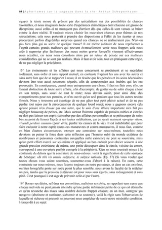 84 | A p h o r i s m e s s u r l a s a g e s s e d a n s l a v i e - A r t h u r S c h o p e n h a u e r

égayer la teinte morne du présent par des spéculations sur des possibilités de chances
favorables, et nous imaginons toute sorte d'espérances chimériques dont chacune est grosse de
déceptions; aussi celles-ci ne manquent pas d'arriver dès que celles-là sont venues se briser
contre la dure réalité. Il vaudrait mieux choisir les mauvaises chances pour thèmes de nos
spéculations; cela nous porterait à prendre des dispositions à l'effet de les écarter et nous
procurerait parfois d'agréables surprises quand ces chances ne se réaliseraient pas. N'est-on
pas bien plus gai au sortir de quelque transe? Il est même salutaire de nous représenter à
l'esprit certains grands malheurs qui peuvent éventuellement venir nous frapper; cela nous
aide à supporter plus facilement des maux moins graves lorsqu'ils viennent effectivement
nous accabler, car nous nous consolons alors par un retour de pensée sur ces malheurs
considérables qui ne se sont pas réalisés. Mais il faut avoir soin, tout en pratiquant cette règle,
de ne pas négliger la précédente.
15° Les événements et les affaires qui nous concernent se produisent et se succèdent
isolément, sans ordre et sans rapport mutuel, en contraste frappant les uns avec les autres et
sans autre lien que de se rapporter à nous; il en résulte que les pensées et les soins nécessaires
devront être tout aussi nettement séparés, afin de correspondre aux intérêts qui les ont
provoqués. En conséquence, quand nous entreprenons une chose, il faut en finir avec elle, en
faisant abstraction de toute autre affaire, afin d'accomplir, de goûter ou de subir chaque chose
en son temps, sans souci de tout le reste; nous devons avoir, pour ainsi dire, des
compartiments pour nos pensées, et n'en ouvrir qu'un seul pendant que tous les autres restent
fermés. Nous y trouvons cet avantage de ne pas gâter tout petit plaisir actuel et de ne pas
perdre tout repos par la préoccupation de quelque lourd souci; nous y gagnons encore cela
qu'une pensée n'en chasse pas une autre, que le soin d'une affaire importante n'en fait pas
négliger beaucoup de petites, etc. Mais surtout l'homme capable de pensées nobles et élevées
ne doit pas laisser son esprit s'absorber par des affaires personnelles et se préoccuper de soins
bas au point de fermer l'accès à ses hautes méditations, car ce serait vraiment «propter vitam,
vivendi perdere causas» (pour vivre, perdre les causes de la vie). Il est indubitable que pour
faire exécuter à notre esprit toutes ces manœuvres et contre-manœuvres, il nous faut, comme
en bien d'autres circonstances, exercer une contrainte sur nous-mêmes; toutefois nous
devrions en puiser la force dans cette réflexion que l'homme subit du monde extérieur de
nombreuses et puissantes contraintes auxquelles nulle existence ne peut se soustraire, mais
qu'un petit effort exercé sur soi-même et appliqué au bon endroit peut obvier souvent à une
grande pression extérieure; de même, une petite découpure dans le cercle, voisine du centre,
correspond à une ouverture parfois centuple à la périphérie. Rien ne nous soustrait mieux à la
contrainte du dehors que la contrainte de nous-mêmes: voilà la signification de cette sentence
de Sénèque: «Si tibi vis omnia subjicere, te subjice rationi» (Ep. 37) (Si vous voulez que
toutes choses vous soient soumises, soumettez-vous d'abord à la raison). En outre, cette
contrainte sur nous-mêmes, nous l'avons toujours en notre puissance, et dans un cas extrême,
ou bien lorsqu'elle porte sur notre point le plus sensible, nous avons la faculté de la relâcher
un peu, tandis que la pression extérieure est pour nous sans égards, sans ménagement et sans
pitié. C'est pourquoi il est sage de prévenir celle-ci par l'autre.
16° Borner ses désirs, refréner ses convoitises, maîtriser sa colère, se rappelant sans cesse que
chaque individu ne peut jamais atteindre qu'une partie infiniment petite de ce qui est désirable
et qu'en revanche des maux sans nombre doivent frapper chacun; en un mot, «απεχειν χαι
ανεχειν» (abstinere et sustinere, s'abstenir et se soutenir), voilà la règle sans l'observation de
laquelle ni richesse ni pouvoir ne pourront nous empêcher de sentir notre misérable condition.
Horace dit à ce sujet:

 