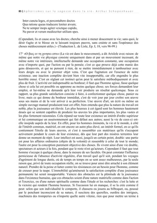 85 | A p h o r i s m e s s u r l a s a g e s s e d a n s l a v i e - A r t h u r S c h o p e n h a u e r

Inter cuncta leges, et percontabere doctos
Qua ratione queas traducere leniter ævum;
Ne te semper inops agitet vexetque cupido,
Ne pavor et verum mediocriter utilium spes.
(Cependant, lis et cause avec les doctes; cherche ainsi à mener doucement ta vie; sans quoi, le
désir t'agite et te blesse en te laissant toujours pauvre, sans crainte et sans l'espérance des
choses médiocrement utiles.) - (Traduction L. de Lisle, Ep. I, 18, vers 96-99.)
17° «Ο βιος εν τη χινησει εστι» (La vie est dans le mouvement), a dit Arislole avec raison: de
même que notre vie physique consiste uniquement dans et par un mouvement incessant, de
même notre vie intérieure, intellectuelle demande une occupation constante, une occupation
avec n'importe quoi, par l'action ou par la pensée; c'est ce que prouve déjà cette manie des
gens désœuvrés, et qui ne pensent à rien, de se mettre immédiatement à tambouriner avec
leurs doigts ou avec le premier objet venu. C'est que l'agitation est l'essence de notre
existence; une inaction complète devient bien vite insupportable, car elle engendre le plus
horrible ennui. C'est en réglant cet instinct qu'on peut le satisfaire méthodiquement et avec
plus de fruit. L'activité est indispensable au bonheur; il faut que l'homme agisse, fasse quelque
chose si cela lui est possible ou apprenne au moins quelque chose; ses forces demandent leur
emploi, et lui-même ne demande qu'à leur voir produire un résultat quelconque. Sous ce
rapport, sa plus grande satisfaction consiste à faire, à confectionner quelque chose, panier ou
livre; mais ce qui donne du bonheur immédiat, c'est de voir jour par jour croître son œuvre
sous ses mains et de la voir arriver à sa perfection. Une œuvre d'art, un écrit ou même un
simple ouvrage manuel produisent tout cet effet; bien entendu que plus la nature du travail est
noble, plus la jouissance est élevée. Les plus heureux à cet égard sont les hommes hautement
doués qui se sentent capables de produire les œuvres les plus importantes, les plus vastes et
les plus fortement raisonnées. Cela répand sur toute leur existence un intérêt d'ordre supérieur
et lui communique un assaisonnement qui fait défaut aux autres; aussi la vie de ceux-ci estelle insipide auprès de la leur. En effet, pour les hommes éminents, la vie et le monde, à côté
de l'intérêt commun, matériel, en ont encore un autre plus élevé, un intérêt formel, en ce qu'ils
contiennent l'étoile de leurs œuvres, et c'est à rassembler ces matériaux qu'ils s'occupent
activement pendant le cours de leur existence, dès que leur part des misères terrestres leur
donne un moment de répit. Leur intellect est aussi, jusqu'à un certain point, double: une partie
est pour les affaires ordinaires (objets de la volonté) et ressemble à celui de tout le monde;
l'autre est pour la conception purement objective des choses. Ils vivent ainsi d'une vie double,
spectateurs et acteurs à la fois, pendant que le reste n'est qu'acteurs. Cependant il faut que tout
homme s'occupe à quelque chose, dans la mesure de ses facultés. On peut constater l'influence
pernicieuse de l'absence d'activité régulière, d'un travail quel qu'il soit, pendant les voyages
d'agrément de longue durée, où de temps en temps on se sent assez malheureux, par la seule
raison que, privé de toute occupation réelle, on se trouve pour ainsi dire arraché à son élément
naturel. Prendre de la peine et lutter contre les résistances est un besoin pour l'homme, comme
de creuser pour la taupe. L'immobilité qu'amènerait la satisfaction complète d'une jouissance
permanente lui serait insupportable. Vaincre des obstacles est la plénitude de la jouissance
dans l'existence humaine, que ces obstacles soient d'une nature matérielle comme dans l'action
et l'exercice, ou d'une nature spirituelle comme dans l'étude et les recherches: c'est la lutte et
la victoire qui rendent l'homme heureux. Si l'occasion lui en manque, il se la crée comme il
peut: selon que son individualité le comporte, il chassera ou jouera au bilboquet, ou, poussé
par le penchant inconscient de sa nature, il suscitera des querelles, ourdira des intrigues,
machinera des tromperies ou n'importe quelle autre vilenie, rien que pour mettre un terme à

 
