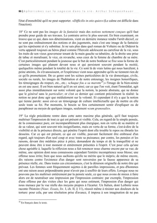 86 | A p h o r i s m e s s u r l a s a g e s s e d a n s l a v i e - A r t h u r S c h o p e n h a u e r

l'état d'immobilité qu'il ne peut supporter. «Difficilis in otio quies» (Le calme est difficile dans
l'inaction).
18° Ce ne sont pas les images de la fantaisie mais des notions nettement conçues qu'il faut
prendre pour guide de ses travaux. Le contraire arrive le plus souvent. En bien examinant, on
trouve que ce qui, dans nos déterminations, vient en dernière instance rendre l'arrêt décisif, ce
ne sont pas ordinairement des notions et des jugements, mais c'est une image de la fantaisie
qui les représente et s'y substitue. Je ne sais plus dans quel roman de Voltaire ou de Diderot la
vertu apparaît toujours au héros placé comme l'Hercule adolescent au carrefour de la vie, sous
les traits de son vieux gouverneur tenant de la main gauche sa tabatière, de la droite une prise
de tabac et moralisant; le vice, en revanche, sous ceux de la femme de chambre de sa mère.
C'est particulièrement pendant la jeunesse que le but de notre bonheur se fixe sous la forme de
certaines images qui planent devant nous et qui persistent souvent pendant la moitié,
quelquefois même pendant la totalité de la vie. Ce sont là de vrais lutins qui nous harcèlent; à
peine atteints, ils s'évanouissent, et l'expérience vient nous apprendre qu'ils ne tiennent rien de
ce qu'ils promettaient. De ce genre sont les scènes particulières de la vie domestique, civile,
sociale ou rurale, les images de l'habitation et de notre entourage, les insignes honorifiques,
les témoignages du respect, etc., etc.; «chaque fou a sa marotte28;» l'image de la bien-aimée
en est une aussi. Il est bien naturel qu'il en soi ainsi; car ce que l'on voit, étant l'immédiat, agit
aussi plus immédiatement sur notre volonté que la notion, la pensée abstraite, qui ne donne
que le général sans le particulier; or c'est ce dernier qui contient précisément la réalité: la
notion ne peut donc agir que médialement sur la volonté. Et cependant il n'y a que la notion
qui tienne parole: aussi est-ce un témoignage de culture intellectuelle que de mettre en elle
seule toute sa foi. Par moments, le besoin se fera certainement sentir d'expliquer ou de
paraphraser au moyen de quelques images, seulement «cum granosalis».
19° La règle précédente rentre dans cette autre maxime plus générale, qu'il faut toujours
maîtriser l'impression de tout ce qui est présent et visible. Cela, en regard de la simple pensée,
de la connaissance pure, est incomparablement plus énergique, non en vertu de sa matière et
de sa valeur, qui sont souvent très insignifiantes, mais en vertu de sa forme, c'est-à-dire de la
visibilité et de la présence directe, qui pénètre l'esprit dont elle trouble le repos ou ébranle les
desseins. Car ce qui est présent, ce qui est visible, pouvant facilement être embrassé d'un
regard, agit toujours d'un seul coup et avec toute sa puissance; par contre, les pensées et les
raisons, devant être méditées pièce à pièce, demandent du temps et de la tranquillité et ne
peuvent donc être à tout moment et entièrement présentes à l'esprit. C'est pour cela qu'une
chose agréable à. laquelle la réflexion nous a fait renoncer nous charme encore par sa vue; de
même, une opinion dont nous connaissons cependant l'entière incompétence nous blesse; une
offense nous irrite; bien que nous sachions qu'elle ne mérite que le mépris; de même encore,
dix raisons contre l'existence d'un danger sont renversées par la fausse apparence de sa
présence réelle, etc. Dans toutes ces circonstances, c'est la déraison originelle de notre être qui
prévaut. Les femmes sont fréquemment sujettes à de pareilles impressions, et peu d'hommes
ont une raison assez prépondérante pour n'avoir pas à souffrir de leurs effets. Lorsque nous ne
pouvons pas les maîtriser entièrement par la pensée seule, ce que nous avons de mieux à faire
alors est de neutraliser une impression par l'impression contraire: par exemple, l'impression
d'une offense par des visites chez les gens qui nous estiment, l'impression d'un danger qui
nous menace par la vue réelle des moyens propres à l'écarter. Un Italien, dont Leibnitz nous
raconte l'histoire (Nouv. Essais, liv. I, ch. II, § 11), réussit même à résister aux douleurs de la
torture: pour cela, par une résolution prise d'avance, il imposa à son imagination de ne pas
28

En français dans le texte.

 