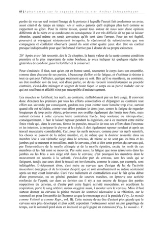 87 | A p h o r i s m e s s u r l a s a g e s s e d a n s l a v i e - A r t h u r S c h o p e n h a u e r

perdre de vue un seul instant l'image de la potence à laquelle l'aurait fait condamner un aveu;
aussi criait-il de temps en temps: «Io ti vedo,» paroles qu'il expliqua plus tard comme se
rapportant au gibet. Pour la même raison, quand tous autour de nous sont d'une opinion
différente de la nôtre et se conduisent en conséquence, il est très difficile de ne pas se laisser
ébranler, quand même on serait convaincu qu'ils sont dans l'erreur. Pour un roi fugitif,
poursuivi et voyageant sérieusement incognito, le cérémonial de subordination que son
compagnon et confident observera quand ils sont entre quatre yeux doit être un cordial
presque indispensable pour que l'infortuné n'arrive pas à douter de sa propre existence.
20° Après avoir fait ressortir, dès le 2e chapitre, la haute valeur de la santé comme condition
première et la plus importante de notre bonheur, je veux indiquer ici quelques règles très
générales de conduite, pour la fortifier et la conserver.
Pour s'endurcir, il faut, tant qu'on est en bonne santé, soumettre le corps dans son ensemble,
comme dans chacune de ses parties, à beaucoup d'effort et de fatigue, et s'habituer à résister à
tout ce qui peut l'affecter, quelque rudement que ce soit. Dès qu'il se manifeste, au contraire,
un état morbide soit du tout, soit d'une partie, on devra recourir immédiatement au procédé
contraire, c'est-à-dire ménager et soigner de toute façon le corps ou sa partie malade: car ce
qui est souffrant et affaibli n'est pas susceptible d'endurcissement.
Les muscles se fortifient; les nerfs, au contraire, s'affaiblissent par un fort usage. Il convient
donc d'exercer les premiers par tous les efforts convenables et d'épargner au contraire tout
effort aux seconds; par conséquent, gardons nos yeux contre toute lumière trop vive, surtout
quand elle est réfléchie, contre tout effort pendant le demi-jour, contre la fatigue de regarder
longtemps de trop petits objets; préservons nos oreilles également des bruits trop forts, mais
surtout évitons à notre cerveau toute contention forcée, trop soutenue ou intempestive;
conséquemment, il faut le laisser reposer pendant la digestion, car à ce moment cette même
force vitale qui, dans le cerveau, forme les pensées, travaille de tous ses efforts dans l'estomac
et les intestins, à préparer le chyme et le chyle; il doit également reposer pendant et après un
travail musculaire considérable. Car, pour les nerfs moteurs, comme pour les nerfs sensitifs,
les choses se passent de la même manière, et, de même que la douleur ressentie dans un
membre lésé a son véritable siège dans le cerveau, de même ce ne sont pas les bras et les
jambes qui se meurent et travaillent, mais le cerveau, c'est-à-dire cette portion du cerveau qui,
par l'intermédiaire de la moelle allongée et de la moelle épinière, excite les nerfs de ces
membres et les fait ainsi se mouvoir. Par suite aussi, la fatigue que nous éprouvons dans les
jambes ou les bras a son siège réel dans le cerveau; c'est pourquoi les membres dont le
mouvement est soumis à la volonté, c'est-à-dire part du cerveau, sont les seuls qui se
fatiguent, tandis que ceux dont le travail est involontaire, comme le cœur, par exemple, sont
infatigables. Évidemment alors, c'est nuire au cerveau que d'exiger de lui de l'activité
musculaire énergique et de la tension d'esprit, que ce soit simultanément ou même seulement
après un trop court intervalle. Ceci n'est nullement en contradiction avec le fait qu'au début
d'une promenade, ou en général pendant de courtes marches, on éprouve une activité
renforcée de l'esprit; car dans ce dernier cas il n'y a pas encore de fatigue des parties
respectives du cerveau, et d'autre part cette légère activité musculaire, en accélérant la
respiration, porte le sang artériel, mieux oxygéné aussi, à monter vers le cerveau. Mais il faut
surtout donner au cerveau la pleine mesure de sommeil nécessaire à sa réfection, car le
sommeil est pour l'ensemble de l'homme ce que le remontage est à la pendule (Voy. Le monde
comme Volonté et comme Repr., vol. II). Cette mesure devra être d'autant plus grande que le
cerveau sera plus développé et plus actif; cependant l'outrepasser serait un pur gaspillage de
temps, car le sommeil perd alors en intensité ce qu'il gagne en extension (Voy. Le monde c. V.

 
