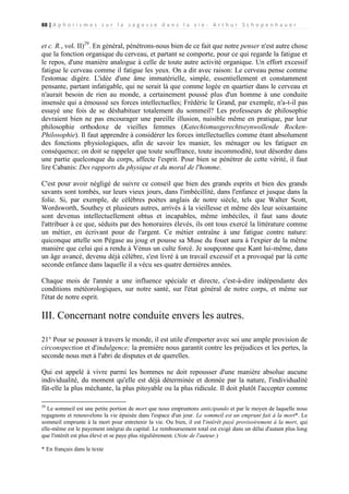 88 | A p h o r i s m e s s u r l a s a g e s s e d a n s l a v i e - A r t h u r S c h o p e n h a u e r

et c. R., vol. II)29. En général, pénétrons-nous bien de ce fait que notre penser n'est autre chose
que la fonction organique du cerveau, et partant se comporte, pour ce qui regarde la fatigue et
le repos, d'une manière analogue à celle de toute autre activité organique. Un effort excessif
fatigue le cerveau comme il fatigue les yeux. On a dit avec raison: Le cerveau pense comme
l'estomac digère. L'idée d'une âme immatérielle, simple, essentiellement et constamment
pensante, partant infatigable, qui ne serait là que comme logée en quartier dans le cerveau et
n'aurait besoin de rien au monde, a certainement poussé plus d'un homme à une conduite
insensée qui a émoussé ses forces intellectuelles; Frédéric le Grand, par exemple, n'a-t-il pas
essayé une fois de se déshabituer totalement du sommeil? Les professeurs de philosophie
devraient bien ne pas encourager une pareille illusion, nuisible même en pratique, par leur
philosophie orthodoxe de vieilles femmes (Katechismusgerechtseynwollende RockenPhilosophie). Il faut apprendre à considérer les forces intellectuelles comme étant absolument
des fonctions physiologiques, afin de savoir les manier, les ménager ou les fatiguer en
conséquence; on doit se rappeler que toute souffrance, toute incommodité, tout désordre dans
une partie quelconque du corps, affecte l'esprit. Pour bien se pénétrer de cette vérité, il faut
lire Cabanis: Des rapports du physique et du moral de l'homme.
C'est pour avoir négligé de suivre ce conseil que bien des grands esprits et bien des grands
savants sont tombés, sur leurs vieux jours, dans l'imbécillité, dans l'enfance et jusque dans la
folie. Si, par exemple, de célèbres poètes anglais de notre siècle, tels que Walter Scott,
Wordsworth, Southey et plusieurs autres, arrivés à la vieillesse et même dès leur soixantaine
sont devenus intellectuellement obtus et incapables, même imbéciles, il faut sans doute
l'attribuer à ce que, séduits par des honoraires élevés, ils ont tous exercé la littérature comme
un métier, en écrivant pour de l'argent. Ce métier entraîne à une fatigue contre nature:
quiconque attelle son Pégase au joug et pousse sa Muse du fouet aura à l'expier de la même
manière que celui qui a rendu à Vénus un culte forcé. Je soupçonne que Kant lui-même, dans
un âge avancé, devenu déjà célèbre, s'est livré à un travail excessif et a provoqué par là cette
seconde enfance dans laquelle il a vécu ses quatre dernières années.
Chaque mois de l'année a une influence spéciale et directe, c'est-à-dire indépendante des
conditions météorologiques, sur notre santé, sur l'état général de notre corps, et même sur
l'état de notre esprit.

III. Concernant notre conduite envers les autres.
21° Pour se pousser à travers le monde, il est utile d'emporter avec soi une ample provision de
circonspection et d'indulgence; la première nous garantit contre les préjudices et les pertes, la
seconde nous met à l'abri de disputes et de querelles.
Qui est appelé à vivre parmi les hommes ne doit repousser d'une manière absolue aucune
individualité, du moment qu'elle est déjà déterminée et donnée par la nature, l'individualité
fût-elle la plus méchante, la plus pitoyable ou la plus ridicule. Il doit plutôt l'accepter comme
29

Le sommeil est une petite portion de mort que nous empruntons anticipando et par le moyen de laquelle nous
regagnons et renouvelons la vie épuisée dans l'espace d'un jour. Le sommeil est un emprunt fait à la mort*. Le
sommeil emprunte à la mort pour entretenir la vie. Ou bien, il est l'intérêt payé provisoirement à la mort, qui
elle-même est le payement intégrai du capital. Le remboursement total est exigé dans un délai d'autant plus long
que l'intérêt est plus élevé et se paye plus régulièrement. (Note de l'auteur.)
* En français dans le texte

 