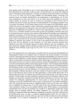 89 | A p h o r i s m e s s u r l a s a g e s s e d a n s l a v i e - A r t h u r S c h o p e n h a u e r

étant quelque chose d'immuable et qui, en vertu d'un principe éternel et métaphysique, doit
être telle qu'elle est; au pis-aller, il devra se dire: «Il faut bien qu'il y en ait de cette espèce-là
aussi.» S'il prend la chose autrement, il commet une injustice et provoque l'autre à un combat
à la vie et à la mort. Car nul ne peut modifier son individualité propre, c'est-à-dire son
caractère moral, ses facultés intellectuelles, son tempérament, sa physionomie, etc. Si donc
nous condamnons son être sans réserve, il ne lui restera plus qu'à combattre en nous un
ennemi mortel, du moment où nous ne voulons lui reconnaître le droit d'exister qu'à la
condition de devenir un autre que celui qu'il est immuablement. C'est pourquoi, quand on veut
vivre parmi les hommes, il faut laisser chacun exister et l'accepter avec l'individualité, quelle
qu'elle soit, qui lui a été départie; il faut se préoccuper uniquement de l'utiliser autant que sa
qualité et son organisation le permettent, mais sans espérer la modifier et sans la condamner
purement et simplement telle qu'elle est. Voilà la vraie signification de ce dicton: «Vivre et
laisser vivre.» Toutefois la tâche est moins facile qu'elle n'est équitable, et heureux celui à qui
il est donné de pouvoir à jamais éviter certaines individualités! En attendant, pour apprendre à
supporter les hommes, il est bon d'exercer sa patience sur les objets inanimés qui, en vertu
d'une nécessité mécanique ou de toute autre nécessité physique, contrarient obstinément notre
action; nous avons pour cela des occasions journalières. On apprend ensuite à reporter sur les
hommes, la patience ainsi acquise, et l'on se fait à cette pensée qu'eux aussi, toutes les fois
qu'ils nous sont un obstacle, le sont forcément, en vertu d'une nécessité naturelle aussi
rigoureuse que celle avec laquelle agissent les objets inanimés; que, par conséquent, il est
aussi insensé de s'indigner de leur conduite que d'une pierre qui vient rouler sous nos pieds. À
l'égard de maint individu, le plus sage est de se dire: »Je ne le changerai pas, je veux donc
l'utiliser.»
22° Il est surprenant de voir à quel point se manifeste dans la conversation l'homogénéité ou
l'hétérogénéité d'esprit et de caractère entre les hommes; elle devient sensible à la moindre
occasion. Entre deux personnes de natures essentiellement dissemblables qui causeront sur les
sujets les plus indifférents, les plus étrangers, chaque phrase de l'une déplaira plus ou moins à
l'autre, un mot parfois ira jusqu'à la mettre en colère. Quand elles se ressemblent au contraire,
elles sentent de suite et en tout un certain accord qui, lorsque l'homogénéité est très marquée,
se fond en une harmonie parfaite et peut aller jusqu'à l'unisson. Ainsi s'explique premièrement
pourquoi les individus très ordinaires sont tellement sociables et trouvent si facilement partout
de l'excellente société, ce qu'ils appellent «d'aimables, bonnes et braves gens.» C'est l'inverse
pour les hommes qui ne sont pas ordinaires, et ils seront d'autant moins sociables qu'ils sont
plus distingués; tellement que parfois, dans leur isolement, ils peuvent éprouver une véritable
joie à avoir découvert chez un autre une libre quelconque, si mince qu'elle puisse être, de la
même nature que la leur. Car chacun ne peut être à un autre homme que ce que celui-ci est au
premier. Comme l'aigle, les esprits réellement supérieurs errent sur la hauteur, solitaires. Cela
explique, en second lieu, comment les hommes de même disposition se trouvent si vite réunis,
comme s'ils s'attiraient magnétiquement: les âmes sœurs se saluent de loin. On pourra
remarquer cela le plus fréquemment chez les gens à sentiments bas ou de faible intelligence;
mais c'est seulement parce que ceux-ci s'appellent légion, tandis que les bons et les nobles
sont et s'appellent les natures rares. C'est ainsi qu'il se fera, par exemple, que dans quelque
vaste association, fondée en vue de résultats effectifs, deux fieffés coquins se reconnaissent
mutuellement aussi vite que s'ils portaient une cocarde et se rapprochent aussitôt pour forger
quelque abus ou quelque trahison. De même, supposons, per impossibile, une société
nombreuse composée entièrement d'hommes intelligents et spirituels, sauf deux imbéciles qui
en feraient partie aussi; ces deux se sentiront sympathiquement attirés l'un vers l'autre, et
bientôt chacun des deux se réjouira dans son cœur d'avoir enfin rencontré au moins un homme
raisonnable. Il est vraiment remarquable de voir de ses yeux comment deux êtres,

 