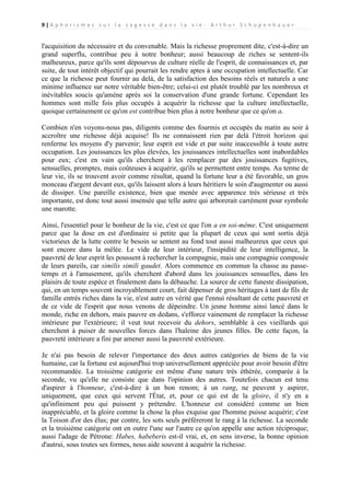 9|A p h o r i s m e s s u r l a s a g e s s e d a n s l a v i e - A r t h u r S c h o p e n h a u e r

l'acquisition du nécessaire et du convenable. Mais la richesse proprement dite, c'est-à-dire un
grand superflu, contribue peu à notre bonheur; aussi beaucoup de riches se sentent-ils
malheureux, parce qu'ils sont dépourvus de culture réelle de l'esprit, de connaissances et, par
suite, de tout intérêt objectif qui pourrait les rendre aptes à une occupation intellectuelle. Car
ce que la richesse peut fournir au delà, de la satisfaction des besoins réels et naturels a une
minime influence sur notre véritable bien-être; celui-ci est plutôt troublé par les nombreux et
inévitables soucis qu'amène après soi la conservation d'une grande fortune. Cependant les
hommes sont mille fois plus occupés à acquérir la richesse que la culture intellectuelle,
quoique certainement ce qu'on est contribue bien plus à notre bonheur que ce qu'on a.
Combien n'en voyons-nous pas, diligents comme des fourmis et occupés du matin au soir à
accroître une richesse déjà acquise! Ils ne connaissent rien par delà l'étroit horizon qui
renferme les moyens d'y parvenir; leur esprit est vide et par suite inaccessible à toute autre
occupation. Les jouissances les plus élevées, les jouissances intellectuelles sont inabordables
pour eux; c'est en vain qu'ils cherchent à les remplacer par des jouissances fugitives,
sensuelles, promptes, mais coûteuses à acquérir, qu'ils se permettent entre temps. Au terme de
leur vie, ils se trouvent avoir comme résultat, quand la fortune leur a été favorable, un gros
monceau d'argent devant eux, qu'ils laissent alors à leurs héritiers le soin d'augmenter ou aussi
de dissiper. Une pareille existence, bien que menée avec apparence très sérieuse et très
importante, est donc tout aussi insensée que telle autre qui arborerait carrément pour symbole
une marotte.
Ainsi, l'essentiel pour le bonheur de la vie, c'est ce que l'on a en soi-même. C'est uniquement
parce que la dose en est d'ordinaire si petite que la plupart de ceux qui sont sortis déjà
victorieux de la lutte contre le besoin se sentent au fond tout aussi malheureux que ceux qui
sont encore dans la mêlée. Le vide de leur intérieur, l'insipidité de leur intelligence, la
pauvreté de leur esprit les poussent à rechercher la compagnie, mais une compagnie composée
de leurs pareils, car similis simili gaudet. Alors commence en commun la chasse au passetemps et à l'amusement, qu'ils cherchent d'abord dans les jouissances sensuelles, dans les
plaisirs de toute espèce et finalement dans la débauche. La source de cette funeste dissipation,
qui, en un temps souvent incroyablement court, fait dépenser de gros héritages à tant de fils de
famille entrés riches dans la vie, n'est autre en vérité que l'ennui résultant de cette pauvreté et
de ce vide de l'esprit que nous venons de dépeindre. Un jeune homme ainsi lancé dans le
monde, riche en dehors, mais pauvre en dedans, s'efforce vainement de remplacer la richesse
intérieure par l'extérieure; il veut tout recevoir du dehors, semblable à ces vieillards qui
cherchent à puiser de nouvelles forces dans l'haleine des jeunes filles. De cette façon, la
pauvreté intérieure a fini par amener aussi la pauvreté extérieure.
Je n'ai pas besoin de relever l'importance des deux autres catégories de biens de la vie
humaine, car la fortune est aujourd'hui trop universellement appréciée pour avoir besoin d'être
recommandée. La troisième catégorie est même d'une nature très éthérée, comparée à la
seconde, vu qu'elle ne consiste que dans l'opinion des autres. Toutefois chacun est tenu
d'aspirer à l'honneur, c'est-à-dire à un bon renom; à un rang, ne peuvent y aspirer,
uniquement, que ceux qui servent l'État, et, pour ce qui est de la gloire, il n'y en a
qu'infiniment peu qui puissent y prétendre. L'honneur est considéré comme un bien
inappréciable, et la gloire comme la chose la plus exquise que l'homme puisse acquérir; c'est
la Toison d'or des élus; par contre, les sots seuls préféreront le rang à la richesse. La seconde
et la troisième catégorie ont en outre l'une sur l'autre ce qu'on appelle une action réciproque;
aussi l'adage de Pétrone: Habes, habeberis est-il vrai, et, en sens inverse, la bonne opinion
d'autrui, sous toutes ses formes, nous aide souvent à acquérir la richesse.

 
