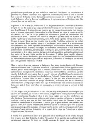 90 | A p h o r i s m e s s u r l a s a g e s s e d a n s l a v i e - A r t h u r S c h o p e n h a u e r

principalement parmi ceux qui sont arriérés au moral et à l'intellectuel, se reconnaissent à
première vue, tendent ardemment à se rapprocher, se saluent avec amour et joie, et courent
l'un au-devant de l'autre comme d'anciennes connaissances; cela est si frappant que l'on est
tenté d'admettre, selon la doctrine bouddhique de la métempsycose, qu'ils étaient déjà liés
d'amitié dans une vie antérieure.
Cependant il est un fait qui, même dans le cas de grande harmonie, maintient les hommes
éloignés les uns des autres et qui va jusqu'à faire naître entre eux une dissonnance passagère:
c'est la différence de la disposition du moment qui est presque toujours autre chez chacun,
selon sa situation momentanée, l'occupation, le milieu, l'état de son corps, le courant actuel de
ses pensées, etc. C'est là ce qui produit des dissonnances parmi les individualités qui
s'accordent le mieux. Travailler sans relâche à corriger ce qui fait naître ces troubles et à
établir l'égalité de la température ambiante, serait l'effet d'une suprême culture intellectuelle.
On aura la mesure de ce que peut produire pour la société l'égalité de sentiments, par ce fait
que les membres d'une réunion, même très nombreuse, seront portés à se communiquer
réciproquement leurs idées, à prendre sincèrement part à l'intérêt et au sentiment général, dès
que quelque chose d'extérieur, un danger, une espérance, une nouvelle, la vue d'une chose
extraordinaire, un spectacle, de la musique, ou n'importe quoi, vient les impressionner tous au
même instant et de la même manière. Car ces motifs subjuguent tous les intérêts particuliers et
font naitre de la sorte l'unité parfaite de disposition. À défaut d'une pareille influence
objective, on a recours d'ordinaire à quelque ressource subjective, et c'est alors la bouteille qui
est appelée habituellement à procurer une disposition, commune à la compagnie. Le thé et le
café sont également employés à cet effet.
Mais ce même désaccord qu'amène si facilement dans toute réunion la diversité d'humeur
momentanée donne aussi l'explication partielle de ce phénomène que chacun apparaît comme
idéalisé, parfois même transfiguré dans le souvenir, quand celui-ci n'est plus sous l'empire de
cette influence passagèrement perturbatrice ou de toute autre semblable. La mémoire agit à la
manière de la lentille convergente dans la chambre obscure: elle réduit toutes les dimensions
et produit de la sorte une image bien plus belle que l'original. Chaque absence nous procure
partiellement l'avantage d'être vus sous cet aspect. Car bien que, pour achever son œuvre, le
souvenir idéalisateur demande un temps considérable, néanmoins son travail commence
immédiatement. C'est pourquoi même il est sage de ne se montrer à ses connaissances et à ses
bons amis qu'à de longs intervalles; on remarquera, en se revoyant, que le souvenir a déjà
travaillé.
23° Nul ne peut voir par-dessus soi. Je veux dire par là qu'on ne peut voir en autrui plus que
ce qu'on est soi-même, car chacun ne peut saisir et comprendre un autre que dans la mesure de
sa propre intelligence. Si celle-ci est de la plus basse espèce, tous les dons intellectuels les
plus élevés ne l'impressionneront nullement, et il n'apercevra dans cet homme si hautement
doué que ce qu'il y a de plus bas dans l'individualité, savoir toutes les faiblesses et tous les
défauts de tempérament et de caractère. Voilà de quoi le grand homme sera composé aux
yeux de l'autre. Les facultés intellectuelles éminentes de l'un existent aussi peu pour le second
que les couleurs pour les aveugles. C'est que tous les esprits sont invisibles pour qui n'a pas
soi-même d'esprit: et toute évaluation est le produit de la valeur de l'estimé par la sphère
d'appréciation de l'estimateur.
Il résulte de là que lorsqu'on cause avec quelqu'un on se met toujours à son niveau, puisque
tout ce qu'on a au delà disparaît, et même l'abnégation de soi qu'exige ce nivellement reste
parfaitement méconnue. Si donc on réfléchit combien la plupart des hommes ont de

 