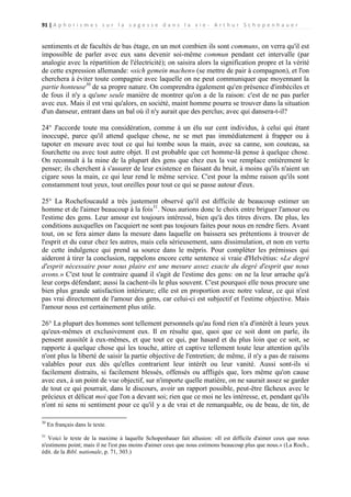 91 | A p h o r i s m e s s u r l a s a g e s s e d a n s l a v i e - A r t h u r S c h o p e n h a u e r

sentiments et de facultés de bas étage, en un mot combien ils sont communs, on verra qu'il est
impossible de parler avec eux sans devenir soi-même commun pendant cet intervalle (par
analogie avec la répartition de l'électricité); on saisira alors la signification propre et la vérité
de cette expression allemande: «sich gemein machen» (se mettre de pair à compagnon), et l'on
cherchera à éviter toute compagnie avec laquelle on ne peut communiquer que moyennant la
partie honteuse30 de sa propre nature. On comprendra également qu'en présence d'imbéciles et
de fous il n'y a qu'une seule manière de montrer qu'on a de la raison: c'est de ne pas parler
avec eux. Mais il est vrai qu'alors, en société, maint homme pourra se trouver dans la situation
d'un danseur, entrant dans un bal où il n'y aurait que des perclus; avec qui dansera-t-il?
24° J'accorde toute ma considération, comme à un élu sur cent individus, à celui qui étant
inoccupé, parce qu'il attend quelque chose, ne se met pas immédiatement à frapper ou à
tapoter en mesure avec tout ce qui lui tombe sous la main, avec sa canne, son couteau, sa
fourchette ou avec tout autre objet. Il est probable que cet homme-là pense à quelque chose.
On reconnaît à la mine de la plupart des gens que chez eux la vue remplace entièrement le
penser; ils cherchent à s'assurer de leur existence en faisant du bruit, à moins qu'ils n'aient un
cigare sous la main, ce qui leur rend le même service. C'est pour la même raison qu'ils sont
constamment tout yeux, tout oreilles pour tout ce qui se passe autour d'eux.
25° La Rochefoucauld a très justement observé qu'il est difficile de beaucoup estimer un
homme et de l'aimer beaucoup à la fois31. Nous aurions donc le choix entre briguer l'amour ou
l'estime des gens. Leur amour est toujours intéressé, bien qu'à des titres divers. De plus, les
conditions auxquelles on l'acquiert ne sont pas toujours faites pour nous en rendre fiers. Avant
tout, on se fera aimer dans la mesure dans laquelle on baissera ses prétentions à trouver de
l'esprit et du cœur chez les autres, mais cela sérieusement, sans dissimulation, et non en vertu
de cette indulgence qui prend sa source dans le mépris. Pour compléter les prémisses qui
aideront à tirer la conclusion, rappelons encore cette sentence si vraie d'Helvétius: «Le degré
d'esprit nécessaire pour nous plaire est une mesure assez exacte du degré d'esprit que nous
avons.» C'est tout le contraire quand il s'agit de l'estime des gens: on ne la leur arrache qu'à
leur corps défendant; aussi la cachent-ils le plus souvent. C'est pourquoi elle nous procure une
bien plus grande satisfaction intérieure; elle est en proportion avec notre valeur, ce qui n'est
pas vrai directement de l'amour des gens, car celui-ci est subjectif et l'estime objective. Mais
l'amour nous est certainement plus utile.
26° La plupart des hommes sont tellement personnels qu'au fond rien n'a d'intérêt à leurs yeux
qu'eux-mêmes et exclusivement eux. Il en résulte que, quoi que ce soit dont on parle, ils
pensent aussitôt à eux-mêmes, et que tout ce qui, par hasard et du plus loin que ce soit, se
rapporte à quelque chose qui les touche, attire et captive tellement toute leur attention qu'ils
n'ont plus la liberté de saisir la partie objective de l'entretien; de même, il n'y a pas de raisons
valables pour eux dès qu'elles contrarient leur intérêt ou leur vanité. Aussi sont-ils si
facilement distraits, si facilement blessés, offensés ou affligés que, lors même qu'on cause
avec eux, à un point de vue objectif, sur n'importe quelle matière, on ne saurait assez se garder
de tout ce qui pourrait, dans le discours, avoir un rapport possible, peut-être fâcheux avec le
précieux et délicat moi que l'on a devant soi; rien que ce moi ne les intéresse, et, pendant qu'ils
n'ont ni sens ni sentiment pour ce qu'il y a de vrai et de remarquable, ou de beau, de tin, de
30

31

En français dans le texte.

Voici le texte de la maxime à laquelle Schopenhauer fait allusion: «Il est difficile d'aimer ceux que nous
n'estimons point; mais il ne l'est pas moins d'aimer ceux que nous estimons beaucoup plus que nous.» (La Roch.,
édit. de la Bibl. nationale, p. 71, 303.)

 
