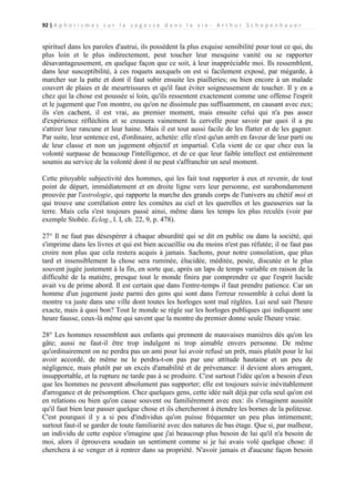 92 | A p h o r i s m e s s u r l a s a g e s s e d a n s l a v i e - A r t h u r S c h o p e n h a u e r

spirituel dans les paroles d'autrui, ils possèdent la plus exquise sensibilité pour tout ce qui, du
plus loin et le plus indirectement, peut toucher leur mesquine vanité ou se rapporter
désavantageusement, en quelque façon que ce soit, à leur inappréciable moi. Ils ressemblent,
dans leur susceptibilité, à ces roquets auxquels on est si facilement exposé, par mégarde, à
marcher sur la patte et dont il faut subir ensuite les piailleries; ou bien encore à un malade
couvert de plaies et de meurtrissures et qu'il faut éviter soigneusement de toucher. Il y en a
chez qui la chose est poussée si loin, qu'ils ressentent exactement comme une offense l'esprit
et le jugement que l'on montre, ou qu'on ne dissimule pas suffisamment, en causant avec eux;
ils s'en cachent, il est vrai, au premier moment, mais ensuite celui qui n'a pas assez
d'expérience réfléchira et se creusera vainement la cervelle pour savoir par quoi il a pu
s'attirer leur rancune et leur haine. Mais il est tout aussi facile de les flatter et de les gagner.
Par suite, leur sentence est, d'ordinaire, achetée: elle n'est qu'un arrêt en faveur de leur parti ou
de leur classe et non un jugement objectif et impartial. Cela vient de ce que chez eux la
volonté surpasse de beaucoup l'intelligence, et de ce que leur faible intellect est entièrement
soumis au service de la volonté dont il ne peut s'affranchir un seul moment.
Cette pitoyable subjectivité des hommes, qui les fait tout rapporter à eux et revenir, de tout
point de départ, immédiatement et en droite ligne vers leur personne, est surabondamment
prouvée par l'astrologie, qui rapporte la marche des grands corps de l'univers au chétif moi et
qui trouve une corrélation entre les comètes au ciel et les querelles et les gueuseries sur la
terre. Mais cela s'est toujours passé ainsi, même dans les temps les plus reculés (voir par
exemple Stobée. Eclog., l. I, ch. 22, 9, p. 478).
27° Il ne faut pas désespérer à chaque absurdité qui se dit en public ou dans la société, qui
s'imprime dans les livres et qui est bien accueillie ou du moins n'est pas réfutée; il ne faut pas
croire non plus que cela restera acquis à jamais. Sachons, pour notre consolation, que plus
tard et insensiblement la chose sera ruminée, élucidée, méditée, pesée, discutée et le plus
souvent jugée justement à la fin, en sorte que, après un laps de temps variable en raison de la
difficulté de la matière, presque tout le monde finira par comprendre ce que l'esprit lucide
avait vu de prime abord. Il est certain que dans l'entre-temps il faut prendre patience. Car un
homme d'un jugement juste parmi des gens qui sont dans l'erreur ressemble à celui dont la
montre va juste dans une ville dont toutes les horloges sont mal réglées. Lui seul sait l'heure
exacte, mais à quoi bon? Tout le monde se règle sur les horloges publiques qui indiquent une
heure fausse, ceux-là même qui savent que la montre du premier donne seule l'heure vraie.
28° Les hommes ressemblent aux enfants qui prennent de mauvaises manières dès qu'on les
gâte; aussi ne faut-il être trop indulgent ni trop aimable envers personne. De même
qu'ordinairement on ne perdra pas un ami pour lui avoir refusé un prêt, mais plutôt pour le lui
avoir accordé, de même ne le perdra-t-on pas par une attitude hautaine et un peu de
négligence, mais plutôt par un excès d'amabilité et de prévenance: il devient alors arrogant,
insupportable, et la rupture ne tarde pas à se produire. C'est surtout l'idée qu'on a besoin d'eux
que les hommes ne peuvent absolument pas supporter; elle est toujours suivie inévitablement
d'arrogance et de présomption. Chez quelques gens, cette idée naît déjà par cela seul qu'on est
en relations ou bien qu'on cause souvent ou familièrement avec eux: ils s'imaginent aussitôt
qu'il faut bien leur passer quelque chose et ils chercheront à étendre les bornes de la politesse.
C'est pourquoi il y a si peu d'individus qu'on puisse fréquenter un peu plus intimement;
surtout faut-il se garder de toute familiarité avec des natures de bas étage. Que si, par malheur,
un individu de cette espèce s'imagine que j'ai beaucoup plus besoin de lui qu'il n'a besoin de
moi, alors il éprouvera soudain un sentiment comme si je lui avais volé quelque chose: il
cherchera à se venger et à rentrer dans sa propriété. N'avoir jamais et d'aucune façon besoin

 