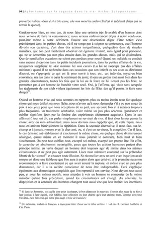 94 | A p h o r i s m e s s u r l a s a g e s s e d a n s l a v i e - A r t h u r S c h o p e n h a u e r

proverbe italien: «Non è si tristo cane, che non meni la coda» (Il n'est si méchant chien qui ne
remue la queue).
Gardons-nous bien, en tout cas, de nous faire une opinion très favorable d'un homme dont
nous venons de faire la connaissance; nous serions ordinairement déçus à notre confusion,
peut-être même à notre détriment. Encore une observation digne d'être notée: c'est
précisément dans les petites choses, où il ne songe pas à soigner sa contenance, que l'homme
dévoile son caractère; c'est dans des actions insignifiantes, quelquefois dans de simples
manières, que l'on peut facilement observer cet égoïsme illimité, sans égard pour personne,
qui ne se démentira pas non plus ensuite dans les grandes choses, mais qui se dissimulera.
Que de semblables occasions ne soient pas perdues pour nous! Quand un individu se conduit
sans aucune discrétion dans les petits incidents journaliers, dans les petites affaires de la vie,
auxquelles s'applique le: «De minimis lex non curat» (La loi ne s'occupe pas des affaires
minimes), quand il ne recherche dans ces occasions que son intérêt ou ses aises au détriment
d'autrui, ou s'approprie ce qui est là pour servir à tous, etc., cet individu, soyez-en bien
convaincu, n'a pas dans le cœur le sentiment du juste; il sera un gredin tout aussi bien dans les
grandes circonstances, toutes les fois que la loi ou la force ne lui lieront pas les bras; ne
permettez pas à cet homme de franchir votre seuil. Oui, je l'affirme, qui viole sans scrupule
les règlements de son club violera également les lois de l'État dès qu'il pourra le faire sans
danger32.
Quand un homme avec qui nous sommes en rapports plus ou moins étroits nous fait quelque
chose qui nous déplaît ou nous fâche, nous n'avons qu'à nous demander s'il a ou non assez de
prix à nos yeux pour que nous acceptions de sa part, une seconde fois et à reprises toujours
plus fréquentes, un traitement semblable, voire même un peu plus accentué (pardonner et
oublier signifient jeter par la fenêtre des expériences chèrement acquises). Dans le cas
affirmatif, tout est dit; car parler simplement ne servirait de rien: il faut alors laisser passer la
chose, avec ou sans admonition; mais nous devrons nous rappeler que, de cette façon, nous
nous en attirons bénévolement la répétition. Dans la seconde alternative, il nous faut, sur-lechamp et à jamais, rompre avec le cher ami, ou, si c'est un serviteur, le congédier. Car il fera,
le cas échéant, inévitablement et exactement la même chose, ou quelque chose d'entièrement
analogue, quand même en ce moment il nous jurerait le contraire, bien haut et bien
sincèrement. On peut tout oublier, tout, excepté soi-même, excepté son propre être. En effet,
le caractère est absolument incorrigible, parce que toutes les actions humaines partent d'un
principe intime, en vertu duquel un homme doit toujours agir de même dans les mêmes
circonstances et ne peut pas agir autrement. Lisez mon mémoire couronné sur la prétendue
liberté de la volonté33 et chassez toute illusion. Se réconcilier avec un ami avec lequel on avait
rompu est donc une faiblesse que l'on aura à expier alors que celui-ci, à la première occasion
recommencera à faire exactement ce qui avait amené la rupture, et même avec un peu plus
d'assurance, car il a la secrète conscience de nous être indispensable. Ceci s'applique
également aux domestiques congédiés que l'on reprend à son service. Nous devons tout aussi
peu, et pour les mêmes motifs, nous attendre à voir un homme se comporter de la même
manière qu'une fois précédente, quand les circonstances ont changé. Au contraire, la
disposition et la conduite des hommes changent tout aussi vite que leur intérêt: les intentions
32

Si dans les hommes, tels qu'ils sont pour la plupart, le bon dépassait le mauvais, il serait plus sage de se fier à
leur justice, à leur équité, leur fidélité, leur affection ou leur charité qu'à leur crainte; mats, comme c'est tout
l'inverse, c'est l'inverse qui est le plus sage. (Note de l'auteur.)
33

Ce mémoire, traduit en français, a reçu pour titre: Essai sur le libre arbitre. 1 vol. in-18. Germer Baillière et
Cie. Paris.

 