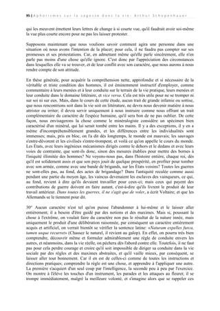 95 | A p h o r i s m e s s u r l a s a g e s s e d a n s l a v i e - A r t h u r S c h o p e n h a u e r

qui les meuvent émettent leurs lettres de change à si courte vue, qu'il faudrait avoir soi-même
la vue plus courte encore pour ne pas les laisser protester.
Supposons maintenant que nous voulions savoir comment agira une personne dans une
situation où nous avons l'intention de la placer; pour cela, il ne faudra pas compter sur ses
promesses et ses protestations. Car, en admettant même qu'elle parle sincèrement, elle n'en
parle pas moins d'une chose qu'elle ignore. C'est donc par l'appréciation des circonstances
dans lesquelles elle va se trouver, et de leur conflit avec son caractère, que nous aurons à nous
rendre compte de son attitude.
En thèse générale, pour acquérir la compréhension nette, approfondie et si nécessaire de la
véritable et triste condition des hommes, il est éminemment instructif d'employer, comme
commentaire à leurs menées et à leur conduite sur le terrain de la vie pratique, leurs menées et
leur conduite dans le domaine littéraire, et vice versa. Cela est très utile pour ne se tromper ni
sur soi ni sur eux. Mais, dans le cours de cette étude, aucun trait de grande infamie ou sottise,
que nous rencontrions soit dans la vie soit en littérature, ne devra nous devenir matière à nous
attrister ou irriter; il devra servir uniquement à nous instruire comme nous offrant un trait
complémentaire du caractère de l'espèce humaine, qu'il sera bon de ne pas oublier. De cette
façon, nous envisagerons la chose comme le minéralogiste considère un spécimen bien
caractérisé d'un minéral, qui lui serait tombé entre les mains. Il y a des exceptions, il y en a
même d'incompréhensiblement grandes, et les différences entre les individualités sont
immenses; mais, pris en bloc, on l'a dit dès longtemps, le monde est mauvais; les sauvages
s'entre-dévorent et les civilisés s'entre-trompent, et voilà ce qu'on appelle le cours du monde.
Les États, avec leurs ingénieux mécanismes dirigés contre le dehors et le dedans et avec leurs
voies de contrainte, que sont-ils donc, sinon des mesures établies pour mettre des bornes à
l'iniquité illimitée des hommes? Ne voyons-nous pas, dans l'histoire entière, chaque roi, dès
qu'il est solidement assis et que son pays jouit de quelque prospérité, en profiter pour tomber
avec son armée, comme avec une bande de brigands, sur les États voisins? Toutes les guerres
ne sont-elles pas, au fond, des actes de brigandage? Dans l'antiquité reculée comme aussi
pendant une partie du moyen âge, les vaincus devenaient les esclaves des vainqueurs, ce qui,
au fond, revient à dire qu'ils devaient travailler pour ceux-ci; mais ceux qui payent des
contributions de guerre doivent en faire autant, c'est-à-dire qu'ils livrent le produit de leur
travail antérieur. Dans toutes les guerres, il ne s'agit que de voler, a écrit Voltaire; et que les
Allemands se le tiennent pour dit.
30° Aucun caractère n'est tel qu'on puisse l'abandonner à lui-même et le laisser aller
entièrement; il a besoin d'être guidé par des notions et des maximes. Mais si, poussant la
chose à l'extrême, on voulait faire du caractère non pas le résultat de la nature innée, mais
uniquement le produit d'une délibération raisonnée, par conséquent un caractère entièrement
acquis et artificiel, on verrait bientôt se vérifier la sentence latine: «Naturam expelles furca,
tamen usque recurret» (Chassez le naturel, il revient au galop). En effet, on pourra très bien
comprendre, découvrir même et formuler admirablement une règle de conduite envers les
autres, et néanmoins, dans la vie réelle, on péchera dès l'abord contre elle. Toutefois, il ne faut
pas pour cela perdre courage et croire qu'il soit impossible de diriger sa conduite dans la vie
sociale par des règles et des maximes abstraites, et qu'il vaille mieux, par conséquent, se
laisser aller tout bonnement. Car il en est de celles-ci comme de toutes les instructions et
directions pratiques; comprendre la règle est une chose, et apprendre à l'appliquer une autre.
La première s'acquiert d'un seul coup par l'intelligence, la seconde peu à peu par l'exercice.
On montre à l'élève les touches d'un instrument, les parades et les attaques au fleuret; il se
trompe immédiatement, malgré la meilleure volonté, et s'imagine alors que se rappeler ces

 