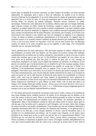 96 | A p h o r i s m e s s u r l a s a g e s s e d a n s l a v i e - A r t h u r S c h o p e n h a u e r

leçons dans la rapidité de la lecture musicale, ou dans l'ardeur du combat, est chose presque
impossible. Et cependant, petit à petit, à force de trébucher, de tomber et de se relever,
l'exercice finit par les lui apprendre; il en est de même pour les règles de grammaire, quand on
apprend à lire et à écrire en latin. Ce n'est pas autrement que le rustre devient courtisan; le
cerveau brûlé, un homme du monde distingué; l'homme ouvert, taciturne; le noble,
sarcastique. Néanmoins cette éducation de soi-même, obtenue ainsi par une longue habitude,
agira toujours comme un effort venant de l'extérieur, auquel la nature ne cesse jamais de
s'opposer, et malgré lequel elle arrive parfois à éclater inopinément. Car toute conduite ayant
pour mobile des maximes abstraites se rapporte à une conduite mue par le penchant primitif et
inné, comme un mécanisme fait de main d'homme, une montre, par exemple, où la forme et le
mouvement sont imposés à une matière qui leur est étrangère, se rapporte à un organisme
vivant, où forme et matière se pénètrent mutuellement et ne font qu'un. Ce rapport entre le
caractère acquis et le caractère naturel confirme la pensée énoncée par l'empereur Napoléon:
«Tout ce qui n'est pas naturel est imparfait.» Ceci est vrai en tout et pour tous, au physique
comme au moral; et la seule exception que je me rappelle à cette règle, c'est l'aventurine
naturelle, qui ne vaut pas l'artificielle.
Aussi, gardons-nous de toute affectation. Elle provoque toujours le mépris: d'abord elle est
une tromperie, et comme telle une lâcheté, car elle repose sur la peur; ensuite elle implique
condamnation de soi-même par soi-même, puisqu'on veut paraître ce qu'on n'est pas et qu'on
estime être meilleur que ce que l'on est. Le fait d'affecter une qualité, de s'en vanter, est un
aveu qu'on ne la possède pas. Que des gens se vantent de quoi que ce soit, courage ou
instruction, intelligence ou esprit, succès auprès des femmes ou richesses, ou noblesse, et l'on
pourra en conclure que c'est précisément sur ce chapitre-là qu'il leur manque quelque chose;
car celui qui possède réellement et complètement une qualité ne songe pas à l'étaler et à
l'affecter; il est parfaitement tranquille sous ce rapport. C'est ce que veut dire ce proverbe
espagnol: «Herradura que chacolotea clavo le falta» (A ferrure qui sonne il manque un clou).
Il ne faut certainement pas, nous l'avons déjà dit, lâcher entièrement les rênes et se montrer en
entier tel qu'on est; car le côté mauvais et bestial de notre nature est considérable et a besoin
d'être voilé; mais cela ne légitime que l'acte négatif, la dissimulation, mais nullement le
positif, la simulation. Il faut savoir aussi que l'on reconnaît l'affectation dans un individu avant
même d'apercevoir clairement ce qu'il affecte au juste. Enfin, cela ne peut pas durer à la
longue, et le masque finira par tomber un jour. «Nemo potest personam diu ferre; ficta cito in
naturam suam recidunt» (Sénèque, De clem., l. I, c. 1) (Personne ne peut longtemps porter le
masque, tout ce qui est déguisé reprend bientôt sa nature).
31° De même qu'on porte le poids de son propre corps sans le sentir, comme on le sentirait de
tout corps étranger qu'on voudrait mouvoir, de même on ne remarque que les défauts et les
vices des autres, et non les siens. Mais en revanche chacun possède en autrui un miroir dans
lequel il peut voir distinctement ses propres vices, ses défauts, ses manières grossières et
répugnantes. Mais il fait d'ordinaire comme le chien qui aboie contre le miroir, parce qu'il ne
sait pas que c'est lui-même qu'il y aperçoit et qu'il s'imagine voir un autre chien. Qui critique
les autres travaille à son propre amendement. Ceux-là donc qui ont une tendance habituelle à
soumettre tacitement dans leur for intérieur les manières des hommes, et en général tout ce
qu'ils font ou ne font pas, à une critique attentive et sévère, ceux-là travaillent ainsi à se
corriger et à se perfectionner eux-mêmes: car ils auront assez d'équité, ou du moins assez
d'orgueil et de vanité pour éviter ce qu'ils ont tant de fois et si rigoureusement blâmé. C'est
l'inverse qui est vrai pour les tolérants, savoir: «Hanc veniam damus petimusque vicissim»
(Nous accordons et réclamons le pardon tour à tour). L'Évangile moralise admirablement sur
ceux qui voient la paille dans l'œil du voisin et ne voient pas la poutre dans le leur; mais la

 