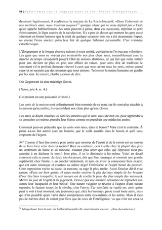 98 | A p h o r i s m e s s u r l a s a g e s s e d a n s l a v i e - A r t h u r S c h o p e n h a u e r

dessinant fugitivement, il confirmera la maxime de La Rochefoucauld: «Dans l'adversité de
nos meilleurs amis, nous trouvons toujours34 quelque chose qui ne nous déplaît pas.» Ceux
qu'on appelle habituellement des amis peuvent à peine, dans ces occasions, réprimer le petit
frémissement, le léger sourire de la satisfaction. Il y a peu de choses qui mettent les gens aussi
sûrement en bonne humeur que le récit de quelque calamité dont on a été récemment frappé,
ou encore l'aveu sincère qu'on leur fait de quelque faiblesse personnelle. C'est vraiment
caractéristique.
L'éloignement et la longue absence nuisent à toute amitié, quoiqu'on ne l'avoue pas volontiers.
Les gens que nous ne voyons pas seraient-ils nos plus chers amis, insensiblement avec la
marche du temps s'évaporent jusqu'à l'état de notions abstraites, ce qui fait que notre intérêt
pour eux devient de plus en plus une affaire de raison, pour ainsi dire de tradition; le
sentiment vif et profond demeure réservé à ceux que nous avons sous les yeux, même quand
ceux-là ne seraient que des animaux que nous aimons. Tellement la nature humaine est guidée
par les sens. Ici encore, Gœthe a raison de dire:
Die Gegenwart ist eine mächtige Göttin.
(Tasso, acte 4, sc. 4.)
(Le présent est une puissante divinité.)
Les amis de la maison sont ordinairement bien nommés de ce nom, car ils sont plus attachés à
la maison qu'au maître; ils ressemblent aux chats plus qu'aux chiens.
Les amis se disent sincères; ce sont les ennemis qui le sont; aussi devrait-on, pour apprendre à
se connaître soi-même, prendre leur blâme comme on prendrait une médecine amère.
Comment peut-on prétendre que les amis sont rares, dans le besoin? Mais c'est le contraire. À
peine a-t-on fait amitié avec un homme, que le voilà aussitôt dans le besoin et qu'il vous
emprunte de l'argent.
34° Comme il faut être novice pour croire que montrer de l'esprit et de la raison est un moyen
de se faire bien venir dans la société! Bien au contraire, cela éveille chez la plupart des gens
un sentiment de haine et de rancune, d'autant plus amer que celui qui l'éprouve n'est pas
autorisé à en déclarer le motif; bien plus, il se le dissimule à lui-même. Voici en détail
comment cela se passe: de deux interlocuteurs, dès que l'un remarque et constate une grande
supériorité chez l'autre, il en conclut tacitement, et sans en avoir la conscience bien exacte,
que cet autre remarque et constate au même degré l'infériorité et l'esprit borné du premier.
Cette opposition excite sa haine, sa rancune, sa rage la plus amère. Aussi Gracian dit-il avec
raison: «Para ser bien quisto, el unico medio vestirse la piel del mas simple de los brutos»
(Pour être bien tranquille, le seul moyen est de revêtir la peau du plus simple des animaux).
Mettre au jour de l'esprit et du jugement, n'est-ce pas une manière détournée de reprocher aux
autres leur incapacité et leur bêtise? Une nature vulgaire se révolte à l'aspect d'une nature
opposée; le fauteur secret de la révolte, c'est l'envie. Car satisfaire sa vanité est, ainsi qu'on
peut le voir à tout moment, une jouissance qui, chez les hommes, passe avant toute autre, mais
qui n'est possible qu'en vertu d'une comparaison entre eux-mêmes et les autres. Mais il n'est
pas de mérites dont ils soient plus fiers que de ceux de l'intelligence, vu que c'est sur ceux-là
34

Schopenhauer force la note; car La Rochefoucauld a dit: nous trouvons souvent… (Note du traducteur.)

 