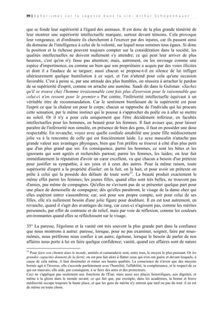 99 | A p h o r i s m e s s u r l a s a g e s s e d a n s l a v i e - A r t h u r S c h o p e n h a u e r

que se fonde leur supériorité à l'égard des animaux. Il est donc de la plus grande témérité de
leur montrer une supériorité intellectuelle marquée, surtout devant témoins. Cela provoque
leur vengeance, et d'ordinaire ils chercheront à l'exercer par des injures, car ils passent ainsi
du domaine de l'intelligence à celui de la volonté, sur lequel nous sommes tous égaux. Si donc
la position et la richesse peuvent toujours compter sur la considération dans la société, les
qualités intellectuelles ne doivent nullement s'y attendre; ce qui peut leur arriver de plus
heureux, c'est qu'on n'y fasse pas attention; mais, autrement, on les envisage comme une
espèce d'impertinence, ou comme un bien que son propriétaire a acquis par des voies illicites
et dont il a l'audace de se targuer; aussi chacun se propose-t-il en silence de lui infliger
ultérieurement quelque humiliation à ce sujet, et l'on n'attend pour cela qu'une occasion
favorable. C'est à peine si, par une attitude des plus humbles, on réussira à arracher le pardon
de sa supériorité d'esprit, comme on arrache une aumône. Saadi dit dans le Gulistan: «Sachez
qu'il se trouve chez l'homme irraisonnable cent fois plus d'aversion pour le raisonnable que
celui-ci n'en ressent pour le premier.» Par contre, l'infériorité intellectuelle équivaut à un
véritable titre de recommandation. Car le sentiment bienfaisant de la supériorité est pour
l'esprit ce que la chaleur est pour le corps; chacun se rapproche de l'individu qui lui procure
cette sensation, par le même instinct qui le pousse à s'approcher du poêle ou à aller se mettre
au soleil. Or il n'y a pour cela uniquement que l'être décidément inférieur, en facultés
intellectuelles pour les hommes, en beauté pour les femmes. Il faut avouer que, pour laisser
paraître de l'infériorité non simulée, en présence de bien des gens, il faut en posséder une dose
respectable. En revanche, voyez avec quelle cordiale amabilité une jeune fille médiocrement
jolie va à la rencontre de celle qui est foncièrement laide. Le sexe masculin n'attache pas
grande valeur aux avantages physiques, bien que l'on préfère se trouver à côté d'un plus petit
que d'un plus grand que soi. En conséquence, parmi les hommes, ce sont les bêtes et les
ignorants qui sont agréés et recherchés partout; parmi les femmes, les laides; on leur fait
immédiatement la réputation d'avoir un cœur excellent, vu que chacun a besoin d'un prétexte
pour justifier sa sympathie, à ses yeux et à ceux des autres. Pour la même raison, toute
supériorité d'esprit a la propriété d'isoler: on la fuit, on la hait, et pour avoir un prétexte on
prête à celui qui la possède des défauts de toute sorte35. La beauté produit exactement le
même effet parmi les femmes; les jeunes filles, quand elles sont très belles, ne trouvent pas
d'amies, pas même de compagnes. Qu'elles ne s'avisent pas de se présenter quelque part pour
une place de demoiselle de compagnie; dès qu'elles paraîtront, le visage de la dame chez qui
elles espèrent entrer s'assombrira; car, soit pour son propre compte, soit pour celui de ses
filles, elle n'a nullement besoin d'une jolie figure pour doublure. Il en est tout autrement, en
revanche, quand il s'agit des avantages du rang, car ceux-ci n'agissent pas, comme les mérites
personnels, par effet de contraste et de relief, mais par voie de réflexion, comme les couleurs
environnantes quand elles se réfléchissent sur le visage.
35° La paresse, l'égoïsme et la vanité ont très souvent la plus grande part dans la confiance
que nous montrons à autrui: paresse, lorsque, pour ne pas examiner, soigner, faire par nousmêmes, nous préférons nous confier à un autre; égoïsme, lorsque le besoin de parler de nos
affaires nous porte à lui en faire quelque confidence; vanité, quand ces affaires sont de nature
35

Pour faire son chemin dans le monde, amitiés et camaraderie sont, entre tous, le moyen le plus puissant. Or les
grandes capacités donnent de la fierté; on est peu fait alors à flatter ceux qui n'en ont guère et devant lesquels, à
cause de cela même, il faut dissimuler et renier ses hautes qualités. La conscience de n'avoir que des moyens
bornés agit à l'inverse; elle s'accorde parfaitement avec l'humilité, l'affabilité, la complaisance, et le respect de ce
qui est mauvais; elle aide, par conséquent, à se faire des amis et des protecteurs.
Ceci ne s'applique pas seulement aux fonctions de l'État, mais aussi aux places honorifiques, aux dignités, et
même à la gloire dans le monde savant; ce qui fait que, par exemple, dans les académies, la bonne et brave
médiocrité occupe toujours la haute place, et que les gens de mérite n'y entrent que tard ou pas du tout: il en est
de même en toute chose.

 
