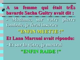 A sa femme qui était très bavarde Sacha Guitry avait dit : - Madame, sur votre pierre tombale, je ferai inscrire "ENFIN MUETTE !" Et Lana Marconi avait répondu: - Et sur la vôtre, je mettrai "ENFIN RAIDE !" 