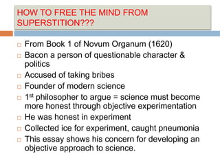 HOW TO FREE THE MIND FROM
SUPERSTITION???
 From Book 1 of Novum Organum (1620)
 Bacon a person of questionable character &
politics
 Accused of taking bribes
 Founder of modern science
 1st philosopher to argue = science must become
more honest through objective experimentation
 He was honest in experiment
 Collected ice for experiment, caught pneumonia
 This essay shows his concern for developing an
objective approach to science.
 