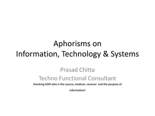 Aphorisms on
Information, Technology & Systems
               Prasad Chitta
        Techno Functional Consultant
    thanking GOD who is the source, medium, receiver and the purpose of

                               information!
 