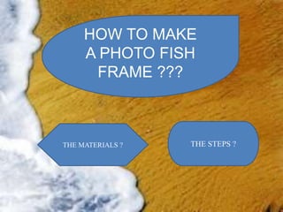 HOW TO MAKE
A PHOTO FISH
FRAME ???
THE MATERIALS ? THE STEPS ?
 