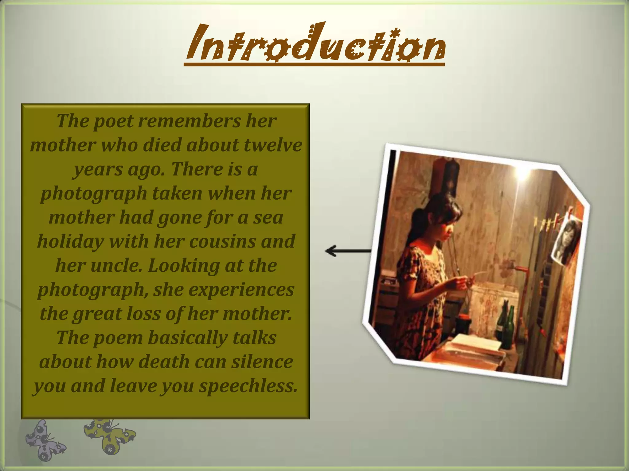 Introduction
The poet remembers her
mother who died about twelve
years ago. There is a
photograph taken when her
mother had gone for a sea
holiday with her cousins and
her uncle. Looking at the
photograph, she experiences
the great loss of her mother.
The poem basically talks
about how death can silence
you and leave you speechless.
 