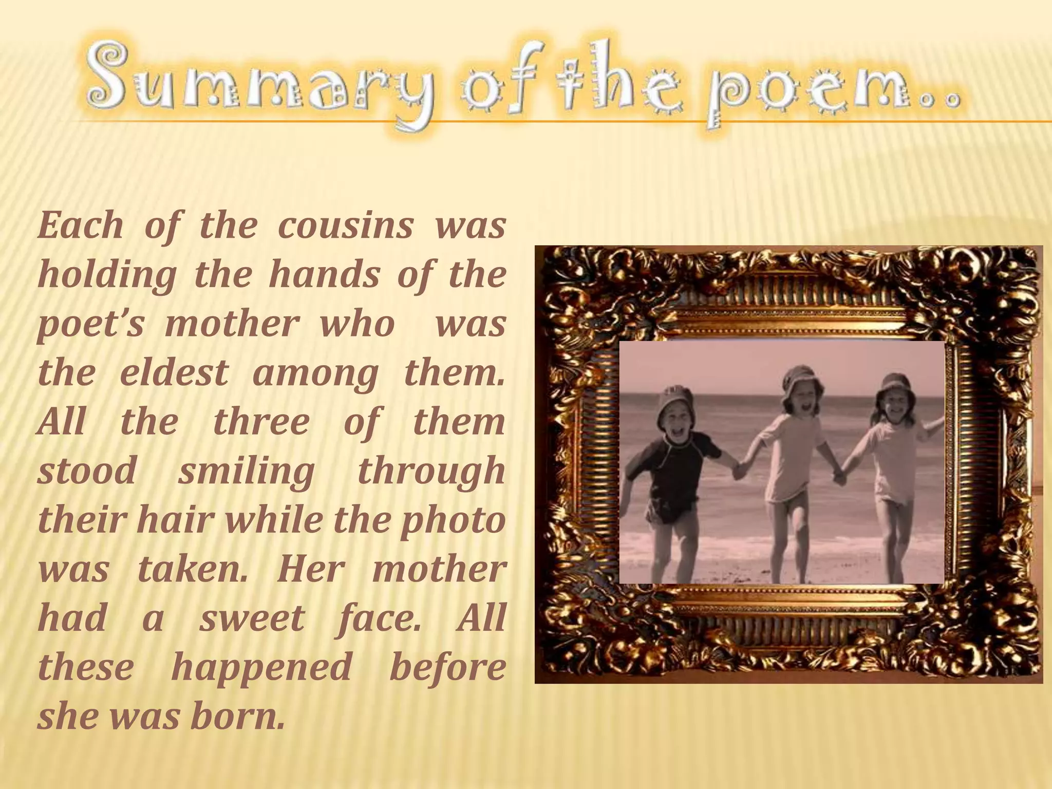 Each of the cousins was
holding the hands of the
poet’s mother who was
the eldest among them.
All the three of them
stood smiling through
their hair while the photo
was taken. Her mother
had a sweet face. All
these happened before
she was born.
 