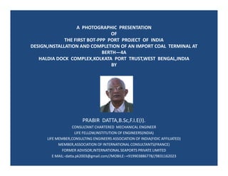 A PHOTOGRAPHIC PRESENTATION
OF
THE FIRST BOT-PPP PORT PROJECT OF INDIA
DESIGN,INSTALLATION AND COMPLETION OF AN IMPORT COAL TERMINAL AT
BERTH—4A
HALDIA DOCK COMPLEX,KOLKATA PORT TRUST,WEST BENGAL,INDIA
BY
PRABIR DATTA,B.Sc,F.I.E(I).
CONSULTANT CHARTERED MECHANICAL ENGINEER
LIFE FELLOW,INSTITUTION OF ENGINEERS(INDIA)
LIFE MEMBER,CONSULTING ENGINEERS ASSOCIATION OF INDIA(FIDIC AFFILIATED)
MEMBER,ASSOCIATION OF INTERNATIONAL CONSULTANTS(FRANCE)
FORMER ADVISOR,INTERNATIONAL SEAPORTS PRIVATE LIMITED
E MAIL:-datta.pk2003@gmail.com//MOBILE:-+919903886778//9831162023
 