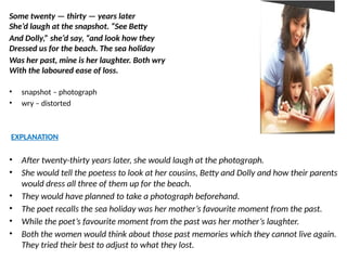 Some twenty — thirty — years later
She’d laugh at the snapshot. “See Betty
And Dolly,” she’d say, “and look how they
Dressed us for the beach. The sea holiday
Was her past, mine is her laughter. Both wry
With the laboured ease of loss.
• snapshot – photograph
• wry – distorted
EXPLANATION
• After twenty-thirty years later, she would laugh at the photograph.
• She would tell the poetess to look at her cousins, Betty and Dolly and how their parents
would dress all three of them up for the beach.
• They would have planned to take a photograph beforehand.
• The poet recalls the sea holiday was her mother’s favourite moment from the past.
• While the poet’s favourite moment from the past was her mother’s laughter.
• Both the women would think about those past memories which they cannot live again.
They tried their best to adjust to what they lost.
 