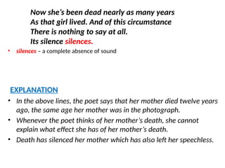 Now she’s been dead nearly as many years
As that girl lived. And of this circumstance
There is nothing to say at all.
Its silence silences.
• silences – a complete absence of sound
EXPLANATION
• In the above lines, the poet says that her mother died twelve years
ago, the same age her mother was in the photograph.
• Whenever the poet thinks of her mother’s death, she cannot
explain what effect she has of her mother’s death.
• Death has silenced her mother which has also left her speechless.
 