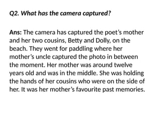 Q2. What has the camera captured?
Ans: The camera has captured the poet’s mother
and her two cousins, Betty and Dolly, on the
beach. They went for paddling where her
mother’s uncle captured the photo in between
the moment. Her mother was around twelve
years old and was in the middle. She was holding
the hands of her cousins who were on the side of
her. It was her mother’s favourite past memories.
 