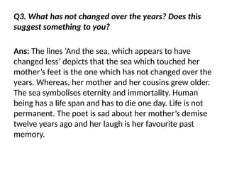 Q3. What has not changed over the years? Does this
suggest something to you?
Ans: The lines ‘And the sea, which appears to have
changed less’ depicts that the sea which touched her
mother’s feet is the one which has not changed over the
years. Whereas, her mother and her cousins grew older.
The sea symbolises eternity and immortality. Human
being has a life span and has to die one day. Life is not
permanent. The poet is sad about her mother’s demise
twelve years ago and her laugh is her favourite past
memory.
 