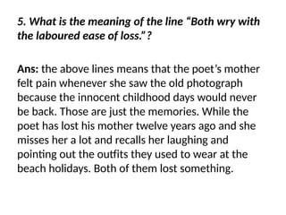 5. What is the meaning of the line “Both wry with
the laboured ease of loss.”?
Ans: the above lines means that the poet’s mother
felt pain whenever she saw the old photograph
because the innocent childhood days would never
be back. Those are just the memories. While the
poet has lost his mother twelve years ago and she
misses her a lot and recalls her laughing and
pointing out the outfits they used to wear at the
beach holidays. Both of them lost something.
 