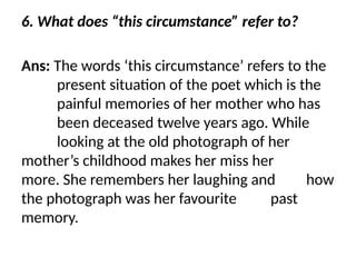 6. What does “this circumstance” refer to?
Ans: The words ‘this circumstance’ refers to the
present situation of the poet which is the
painful memories of her mother who has
been deceased twelve years ago. While
looking at the old photograph of her
mother’s childhood makes her miss her
more. She remembers her laughing and how
the photograph was her favourite past
memory.
 