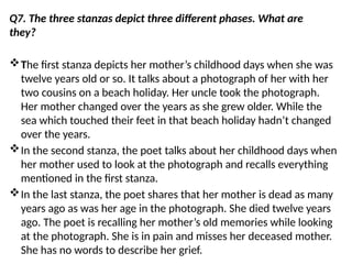 Q7. The three stanzas depict three different phases. What are
they?
The first stanza depicts her mother’s childhood days when she was
twelve years old or so. It talks about a photograph of her with her
two cousins on a beach holiday. Her uncle took the photograph.
Her mother changed over the years as she grew older. While the
sea which touched their feet in that beach holiday hadn’t changed
over the years.
In the second stanza, the poet talks about her childhood days when
her mother used to look at the photograph and recalls everything
mentioned in the first stanza.
In the last stanza, the poet shares that her mother is dead as many
years ago as was her age in the photograph. She died twelve years
ago. The poet is recalling her mother’s old memories while looking
at the photograph. She is in pain and misses her deceased mother.
She has no words to describe her grief.
 
