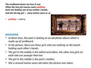 The cardboard shows me how it was
When the two girl cousins went paddling,
Each one holding one of my mother’s hands,
And she the big girl — some twelve years or so
• paddling – walking
EXPLANATION
• In these lines, the poet is looking at an old photo album which is
made up of cardboard.
• In the picture, there are three girls who are walking on the beach
holding each other’s hands.
• The girl in the middle is the tallest and oldest, the other two girls on
each side are younger than her.
• The girl in the middle is the poet’s mother.
• She is around twelve years old when the picture was taken.
 