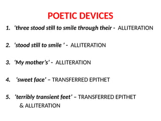 POETIC DEVICES
1. ‘three stood still to smile through their - ALLITERATION
2. ‘stood still to smile ’ - ALLITERATION
3. ‘My mother’s’ - ALLITERATION
4. ‘sweet face’ – TRANSFERRED EPITHET
5. ‘terribly transient feet’ – TRANSFERRED EPITHET
& ALLITERATION
 