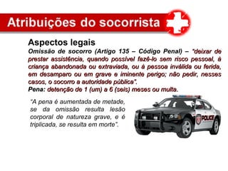 Aspectos legais
Omissão de socorro (Artigo 135 – Código Penal) – “deixar de“deixar de
prestar assistência, quando possível fazê-lo sem risco pessoal, àprestar assistência, quando possível fazê-lo sem risco pessoal, à
criança abandonada ou extraviada, ou à pessoa inválida ou ferida,criança abandonada ou extraviada, ou à pessoa inválida ou ferida,
em desamparo ou em grave e iminente perigo; não pedir, nessesem desamparo ou em grave e iminente perigo; não pedir, nesses
casos, o socorro a autoridade pública”.casos, o socorro a autoridade pública”.
Pena:Pena: detenção de 1 (um) a 6 (seis) meses ou multa.detenção de 1 (um) a 6 (seis) meses ou multa.
“A pena é aumentada de metade,
se da omissão resulta lesão
corporal de natureza grave, e é
triplicada, se resulta em morte”.
 