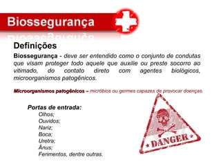 Definições
Biossegurança - deve ser entendido como o conjunto de condutas
que visam proteger todo aquele que auxilie ou preste socorro ao
vitimado, do contato direto com agentes biológicos,
microorganismos patogênicos.
Microorganismos patogênicosMicroorganismos patogênicos –– micróbios ou germes capazes de provocar doenças.
Portas de entrada:
Olhos;
Ouvidos;
Nariz;
Boca;
Uretra;
Ânus;
Ferimentos, dentre outras.
 