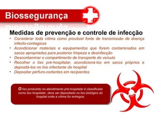 Medidas de prevenção e controle de infecção
• Considerar toda vítima como provável fonte de transmissão de doença
infecto-contagiosa
• Acondicionar materiais e equipamentos que forem contaminados em
sacos apropriados para posterior limpeza e desinfecção
• Descontaminar o compartimento de transporte do veículo
• Recolher o lixo pré-hospitalar, acondicioná-los em sacos próprios e
depositá-los no lixo infectante do hospital
• Depositar pérfuro-cortantes em recipientes
O lixo produzido no atendimento pré-hospitalar é classificado
como lixo hospitalar, deve ser depositado no lixo biológico do
hospital onde a vítima for entregue.
O lixo produzido no atendimento pré-hospitalar é classificado
como lixo hospitalar, deve ser depositado no lixo biológico do
hospital onde a vítima for entregue.
 