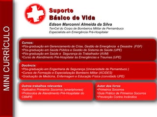 Edson Marconni Almeida da Silva
TenCel do Corpo de Bombeiros Militar de Pernambuco
Especialista em Emergência Pré-Hospitalar
Cursos:Cursos:
•Pós-graduação em Gerenciamento de Crise, Gestão de Emergência e Desastre (FGF)
•Pós-graduação em Saúde Pública e Gestão de Sistema de Saúde (UPE)
•Pós-graduação em Saúde e Segurança do Trabalhador (AVM)
•Curso de Atendimento Pré-Hospitalar às Emergências e Traumas (UPE)
Docência:Docência:
•Pós-graduação em Engenharia de Segurança (Universidade de Pernambuco )
•Cursos de Formação e Especialização Bombeiro Militar (ACIDES)
•Graduação de Medicina, Enfermagem e Educação Física (convidado UPE)
Autor dos livrosAutor dos livros
•Primeiros Socorros
•Guia Prático de Primeiros Socorros
•Prevenção Contra Incêndios
Outros trabalhos relevantesOutros trabalhos relevantes
•Aplicativo Primeiros Socorros (smartphones)
•Protocolos de Atendimento Pré-Hospitalar do
CBMPE
SuporteSuporte
Básico de VidaBásico de Vida
 