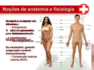 O objetivo é manter oO objetivo é manter o
ser vivo.ser vivo.
O que é necessárioO que é necessário
para estarmos vivos?para estarmos vivos?
Quando morremos?Quando morremos?
Homens e mulheres sãoHomens e mulheres são
diferentes:diferentes:
• Fisicamente;Fisicamente;
• Psicologicamente;Psicologicamente;
• Sentimentalmente...Sentimentalmente...
...e semelhantes:...e semelhantes:
• Neurologicamente.Neurologicamente.
Se necessário: garantirSe necessário: garantir
oxigenação cerebraloxigenação cerebral
mecanicamente:mecanicamente:
• Compressão torácicaCompressão torácica
externa (RCP)externa (RCP)
 