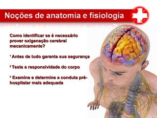 Como identificar se é necessárioComo identificar se é necessário
prover oxigenação cerebralprover oxigenação cerebral
mecanicamente?mecanicamente?
11
Antes de tudo garanta sua segurançaAntes de tudo garanta sua segurança
22
Teste a responsividade do corpoTeste a responsividade do corpo
33
Examine e determine a conduta pré-Examine e determine a conduta pré-
hospitalar mais adequadahospitalar mais adequada
 