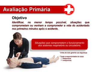 Objetivo
Identificar, no menor tempo possível, situações queIdentificar, no menor tempo possível, situações que
comprometam ou venham a comprometer a vida do acidentadocomprometam ou venham a comprometer a vida do acidentado
nos primeiros minutos após o acidente.nos primeiros minutos após o acidente.
Situações que comprometem o funcionamento
dos sistemas respiratório ou circulatório.
11
Antes de tudo garanta sua segurançaAntes de tudo garanta sua segurança
22
Teste a responsividade do corpo:Teste a responsividade do corpo:
2.1.2.1.
ResponsivaResponsiva
2.2.2.2.
IrresponsivaIrresponsiva
 