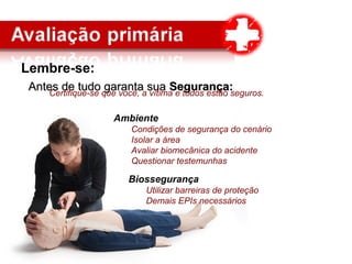 Lembre-se:
Antes de tudo garanta suaAntes de tudo garanta sua Segurança:Segurança:
Ambiente
Condições de segurança do cenário
Isolar a área
Avaliar biomecânica do acidente
Questionar testemunhas
Biossegurança
Utilizar barreiras de proteção
Demais EPIs necessários
Certifique-se que você, a vítima e todos estão seguros.
 