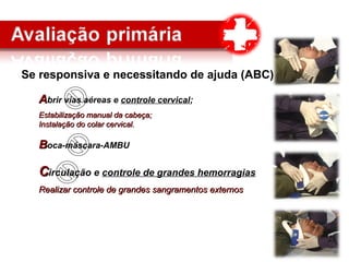 Se responsiva e necessitando de ajuda (ABC)
AAbrir vias aéreas e controle cervical;
Estabilização manual da cabeça;Estabilização manual da cabeça;
Instalação do colar cervical.Instalação do colar cervical.
BBoca-máscara-AMBU
CCirculação e controle de grandes hemorragias
Realizar controle de grandes sangramentos externosRealizar controle de grandes sangramentos externos
 