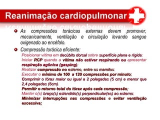 As compressões torácicas externas devem promover,
mecanicamente, ventilação e circulação levando sangue
oxigenado ao encéfalo.
Compressão torácica eficiente:
Posicionar vítima em decúbito dorsaldecúbito dorsal sobre superfície plana e rígidasuperfície plana e rígida;
Iniciar RCPRCP quando a vítima nvítima não estiver respirando ouão estiver respirando ou apresentar
respiração agônica (gasping)respiração agônica (gasping);
Realizar compressão nocompressão no esterno, entre os mamilosesterno, entre os mamilos;
Executar o mínimo de 100 a 120 compressões por minutomínimo de 100 a 120 compressões por minuto;;
CComprimir o tórax maior ou igual a 2 polegadas (5 cm) e menor queomprimir o tórax maior ou igual a 2 polegadas (5 cm) e menor que
2,4 polegadas (6cm)2,4 polegadas (6cm).
Permitir o retorno total do tórax após cada compressãoPermitir o retorno total do tórax após cada compressão;;
Manter o(s) braço(s) estendido(s) perpendicular(es) ao esternobraço(s) estendido(s) perpendicular(es) ao esterno;
Minimizar interrupções nas compressõesMinimizar interrupções nas compressões ee evitar ventilaçãoevitar ventilação
excessiva;excessiva;
 