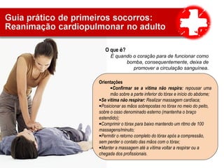 O que é?
É quando o coração para de funcionar como
bomba, consequentemente, deixa de
promover a circulação sanguínea.
Sinais e sintomas
•Ausência de respiração
•Não reage a dor
•Não emite sons
Orientações
•Confirmar se a vítima não respira: repousar uma
mão sobre a parte inferior do tórax e início do abdome;
•Se vítima não respirar: Realizar massagem cardíaca;
•Posicionar as mãos sobrepostas no tórax no meio do peito,
sobre o osso denominado esterno (mantenha o braço
estendido);
•Comprimir o tórax para baixo mantendo um ritmo de 100
massagens/minuto;
•Permitir o retorno completo do tórax após a compressão,
sem perder o contato das mãos com o tórax;
•Manter a massagem até a vítima voltar a respirar ou a
chegada dos profissionais.
 
